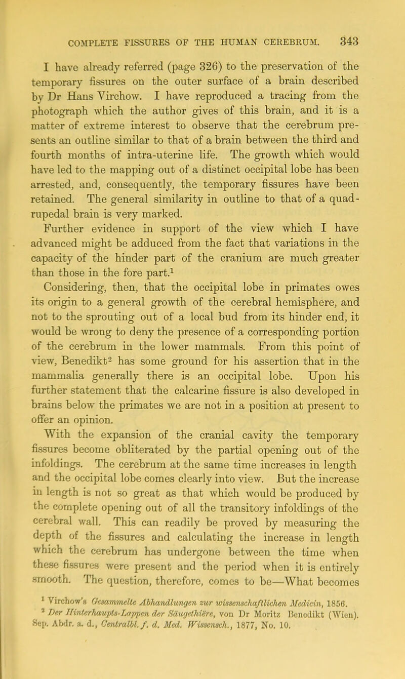 I have already referred (page 326) to the preservation of the temporary fissures on the outer surface of a brain described by Dr Hans Virchow. I have reproduced a tracing from the photograph which the author gives of this brain, and it is a matter of extreme interest to observe that the cerebrum pre- sents an outline similar to that of a brain between the third and fourth months of intra-uterine life. The growth which would have led to the mapping out of a distinct occipital lobe has been arrested, and, consequently, the temporary fissures have been retained. The general similarity in outline to that of a quad- rupedal brain is very marked. Further evidence in support of the view which I have advanced might be adduced from the fact that variations in the capacity of the hinder part of the cranium are much greater than those in the fore part.^ Considering, then, that the occipital lobe in primates owes its origin to a general growth of the cerebral hemisphere, and not to the sprouting out of a local bud from its hinder end, it would be wrong to deny the presence of a corresponding portion of the cerebrum in the lower mammals. From this point of view, Benedikt^ has some ground for his assertion that in the mammalia generally there is an occipital lobe. Upon his further statement that the calcarine fissure is also developed in brains below the primates we are not in a position at present to offer an opinion. With the expansion of the cranial cavity the temporary fissures become obliterated by the partial opening out of the infoldings. The cerebrum at the same time increases in length and the occipital lobe comes clearly into view. But the increase in length is not so great as that which would be produced by the complete opening out of all the transitory infoldings of the cerebral wall. This can readily be proved by measuring the depth of the fissures and calculating the increase in length which the cerebrum has undergone between the time when these fissures were present and the period when it is entirely smooth. The question, therefore, comes to be—What becomes * Virchow's GminvmdU Abhandlungen zur wissensckaftlichen Medicin, 1856. ' T)er Hinterhavpla-Lajrpen der Saugethiire, von Dr Moritz Bcncdikt (Wion). Sep. Abdr. a. d., Cmlmlbl.f. d. Med. WUsensch., 1877, No. 10.