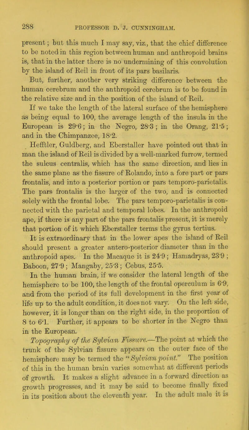 present; but this much I may say, viz., that the chief diflference to be noted in this region between human and anthropoid brains is, that in the latter there is no undermining of this convolution by the island of Reil in front of its pars basilaris. But, further, another very striking difference between the human cerebrum and the anthropoid cerebrum is to be found in the relative size and in the position of the island of Reil. If we take the length of the lateral surface of the hemisphere as being equal to 100, the average length of the insula in the European is 29'6; in the Negro, 28'3 ; in the Orang, 21 o; and in the Chimpanzee, 182. Hefiftler, Guldberg, and Eberstaller have pointed out that in man the island of Reil is divided by a well-marked furrow, termed the sulcus centralis, which has the same direction, and lies in the same plane as the fissure of Rolando, into a fore part or pars frontalis, and into a posterior portion or pars temporo-parietalis. The pars frontalis is the larger of the two, and is connected solely with the frontal lobe. The pars temporo-parietalis is con- nected with the parietal and temporal lobes. In the anthropoid ape, if there is any part of the pars frontalis present, it is merely that portion of it which Eberstaller terms the gyrus tertius. It is extraordinary that in the lower apes the island of Reil should present a greater antero-posterior diameter than in the anthropoid apes. In the Macaque it is 24-9; Hamadryas, 23'9 ; Baboon, 27-9 ; Mangaby, 25-3 ; Cebus, 25-5. In the human brain, if we consider the lateral length of the hemisphere to be 100, the length of the frontal operculum is 6-9, and from the period of its full development in the first year of life up to the adult condition, it does not vary. On the left side, however, it is longer than on the right side, in the proportion of 8 to 6-1. Further, it appears to be shorter in the Negro than in the European. Topography of the Sylvian Fissure.—The point at which the trunk of the Sylvian fissure appears on the outer face of the hemisphere may be termed the  Sylvian point. The position of this in the human brain varies somewhat at different periods of growth. It makes a slight advance in a forward direction as growth progresses, and it may be said to become finally fixed in its position about the eleventh year. In the adult male it is