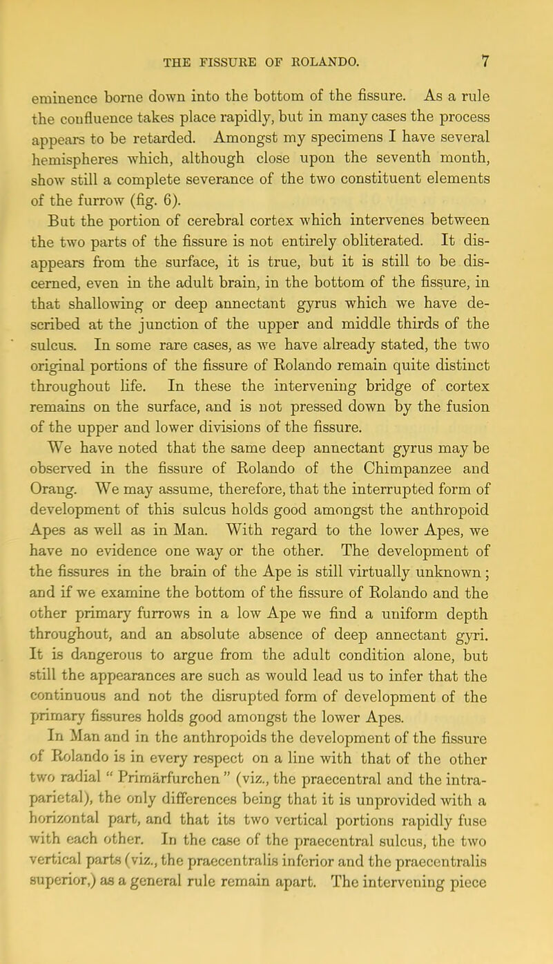 eminence borne down into the bottom of the fissure. As a rule the confluence takes place rapidly, but in many cases the process appears to be retarded. Amongst my specimens I have several hemispheres which, although close upon the seventh month, show still a complete severance of the two constituent elements of the furrow (fig. 6). But the portion of cerebral cortex which intervenes between the two parts of the fissure is not entirely obliterated. It dis- appears from the surface, it is true, but it is still to be dis- cerned, even in the adult brain, in the bottom of the fissure, in that shallowing or deep annectant gyrus which we have de- scribed at the junction of the upper and middle thirds of the sulcus. In some rare cases, as we have already stated, the two original portions of the fissure of Rolando remain quite distinct throughout life. In these the intervening bridge of cortex remains on the surface, and is not pressed down by the fusion of the upper and lower divisions of the fissure. We have noted that the same deep annectant gyrus maybe observed in the fissure of Rolando of the Chimpanzee and Orang. We may assume, therefore, that the interrupted form of development of this sulcus holds good amongst the anthropoid Apes as well as in Man. With regard to the lower Apes, we have no evidence one w'ay or the other. The development of the fissures in the brain of the Ape is still virtually unknown; and if we examine the bottom of the fissure of Rolando and the other primary furrows in a low Ape we find a uniform depth throughout, and an absolute absence of deep annectant gyri. It is dangerous to argue from the adult condition alone, but still the appearances are such as would lead us to infer that the continuous and not the disrupted form of development of the primary fissures holds good amongst the lower Apes. In Man and in the anthropoids the development of the fissure of Rolando is in every respect on a line with that of the other two radial “ Primarfurchen ” (viz., the praecentral and the intra- parietal), the only differences being that it is unprovided with a horizontal part, and that its two vertical portions rapidly fuse with each other. In the case of the praecentral sulcus, the two vertical parts (viz., the praeccntralis inferior and the praecentralis superior,) as a general rule remain apart. The intervening piece