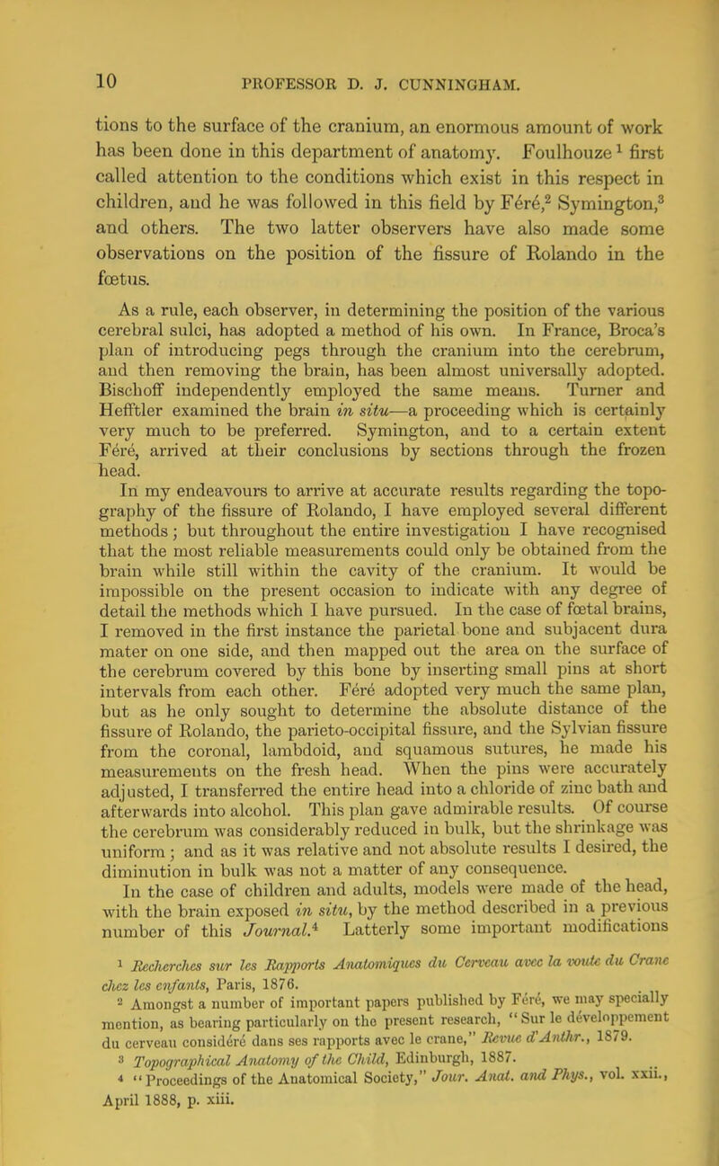 tions to the surface of the cranium, an enormous amount of work has been done in this department of anatomy. Foulhouze ^ first called attention to the conditions which exist in this respect in children, and he was followed in this field by F6r6,^ Symington,® and others. The two latter observers have also made some observations on the position of the fissure of Rolando in the foetus. As a rule, each observer, in determining the position of the various cerebral sulci, has adopted a method of his own. In France, Broca’s plan of introducing pegs through the cranium into the cerebrum, and then removing the brain, has been almost universally adopted. BischofF independently employed the same means. Turner and Hefftler examined the brain in situ—a proceeding which is certainly very much to be preferred. Symington, and to a certain extent Fere, arrived at their conclusions by sections through the frozen head. In my endeavours to arrive at accurate results regarding the topo- graphy of the fissure of Rolando, I have employed several different methods ; but throughout the entire investigation I have recognised that the most reliable measurements could only be obtained from the brain while still within the cavity of the cranium. It would be impossible on the present occasion to indicate wuth any degree of detail the methods which I have pursued. In the case of foetal brains, I removed in the first instance the parietal bone and subjacent dura mater on one side, and then mapped out the area on the surface of the cerebrum covered by this bone by inserting small pins at short intervals from each other. Fere adopted very much the same plan, but as he only sought to detei’mine the absolute distance of the fissure of Rolando, the parieto-occipital fissure, and the Sylvian fissure from the coronal, lambdoid, and squamous sutures, he made his measurements on the fresh head. When the pins were accurately adj usted, I transferred the entire head into a chloride of zinc bath and afterwards into alcohol. This plan gave admirable results. Of course the cerebrum was considerably reduced in bulk, but the shrinkage was uniform; and as it was relative and not absolute results I desired, the diminution in bulk was not a matter of any consequence. In the case of children and adults, models were made of the head, with the brain exposed in situ, by the method described in a previous number of this JournalJ^ Latterly some important modifications 1 Becherches sur Ics Jtap2)orts Anatomiques du Cerveau avee la voiiB du Crane dicz Ics cnfanls, Paris, 1876. 2 Amongst a number of important papers published by Fer^, we may specially mention, as bearing particularly on the present research, “ Sur le developpement du cerveau considere dans ses rapports avec le crane,” Revue d'Anthr., 1879. 3 Topographical Anatomy of the Child, Edinburgh, 1887. “Proceedings of the Anatomical Society,” Jour. Aiiai. and Rhys., vol. xxii., April 1888, p. xiii.