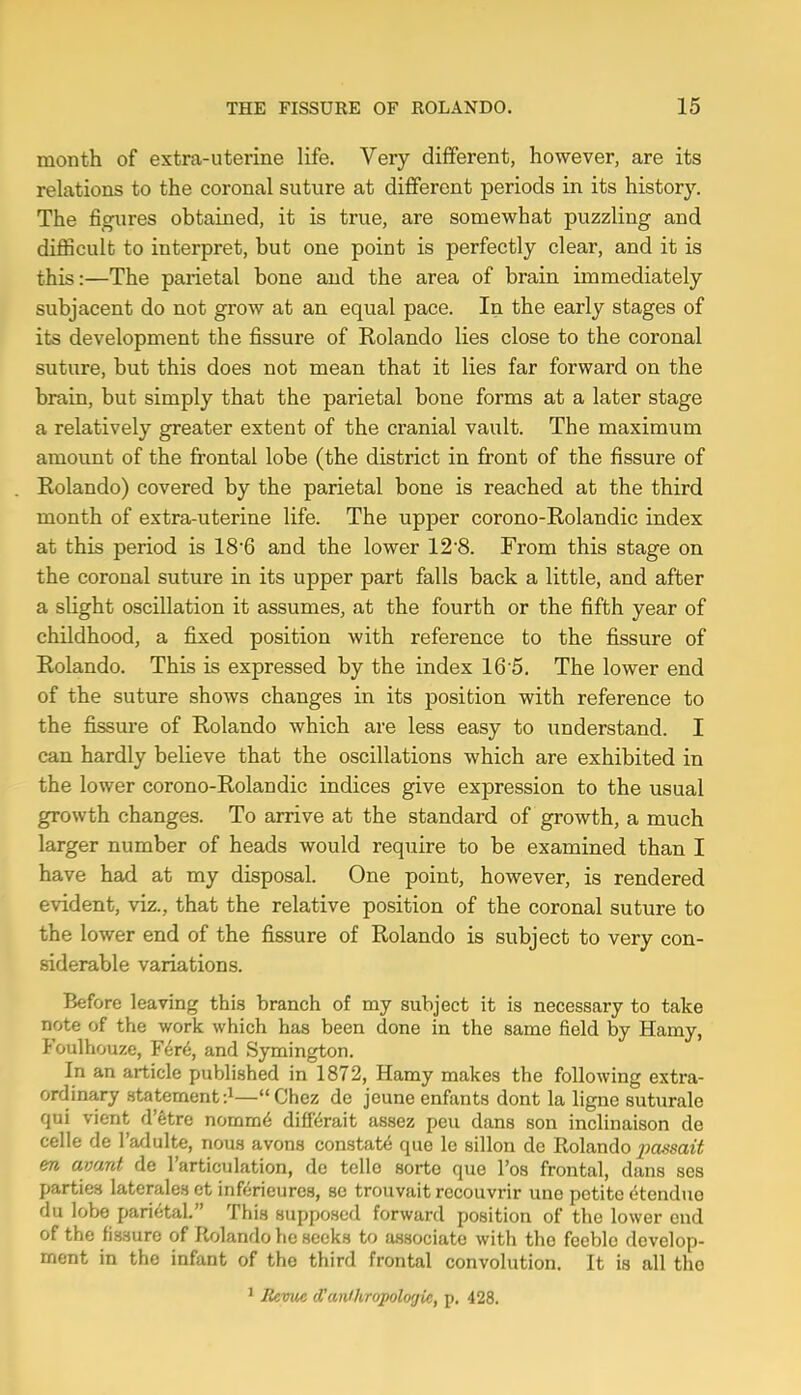 month of extra-uterine life. Very different, however, are its relations to the coronal suture at different periods in its history. The figures obtained, it is true, are somewhat puzzling and difficult to interpret, but one point is perfectly clear, and it is this;—The parietal bone and the area of brain immediately subjacent do not grow at an equal pace. In the early stages of its development the fissure of Rolando lies close to the coronal suture, but this does not mean that it lies far forward on the brain, but simply that the parietal bone forms at a later stage a relatively greater extent of the cranial vault. The maximum amount of the frontal lobe (the district in front of the fissure of Rolando) covered by the parietal bone is reached at the third month of extra-uterine life. The upper corono-Rolandic index at this period is 18'6 and the lower 12'8. From this stage on the coronal suture in its upper part falls back a little, and after a slight oscillation it assumes, at the fourth or the fifth year of childhood, a fijced position with reference to the fissure of Rolando. This is expressed by the index 16‘5. The lower end of the suture shows changes in its position with reference to the fissure of Rolando which are less easy to understand. I can hardly believe that the oscillations which are exhibited in the lower corono-Rolandic indices give expression to the usual growth changes. To arrive at the standard of growth, a much larger number of heads would require to be examined than I have had at my disposal. One point, however, is rendered evident, viz., that the relative position of the coronal suture to the lower end of the fissure of Rolando is subject to very con- siderable variations. Before leaving this branch of my subject it is necessary to take note of the work which has been done in the same field by Hamy, Foulhouze, F6r<5, and Symington. In an article published in 1872, Hamy makes the following extra- ordinary statement—“Chez de jcuneenfants dont la ligne suturale qui vient d’etre nomm6 diff^rait assez pen dans son inclinaison de celle de I’adulte, nous avons constatd que le sillon de Rolando passait &n civunt de 1 articulation, de telle sorto que Fos frontal, dans ses parties laterales et infericures, sc trouvait rccouvrir une petite dtenduo du lobe parifjtal.” This supposed forward position of the lower end of the fissure of Rolando he seeks to associate with the feeble develop- ment in the infant of the third frontal convolution. It is all the ^ Revue iVanihropoloijic, p. 428.