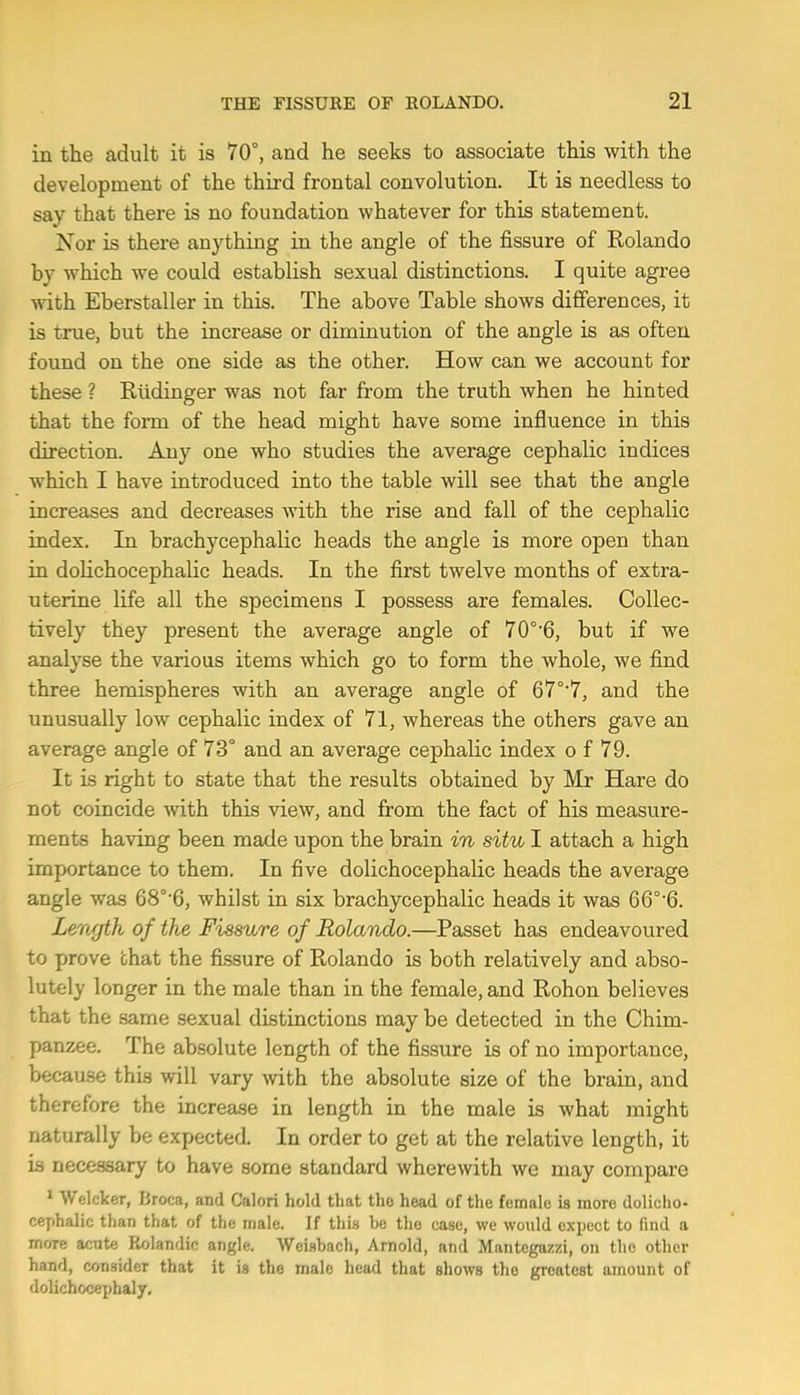 in the adult it is 70°, and he seeks to associate this with the development of the third frontal convolution. It is needless to say that there is no foundation whatever for this statement. Nor is there anything in the angle of the fissure of Rolando by which we could establish sexual distinctions. I quite agree with Eberstaller in this. The above Table shows differences, it is true, but the increase or diminution of the angle is as often found on the one side as the other. How can we account for these ? Rlidinger was not far from the truth when he hinted that the form of the head might have some influence in this direction. Any one who studies the average cephalic indices which I have introduced into the table will see that the angle increases and decreases with the rise and fall of the cephalic index. In brachycephalic heads the angle is more open than in dolichocephalic heads. In the first twelve months of extra- uterine life all the specimens I possess are females. Collec- tively they present the average angle of 70°'6, but if we analyse the various items which go to form the whole, we find three hemispheres with an average angle of 67°‘7, and the unusually low cephalic index of 71, whereas the others gave an average angle of 73° and an average cephalic index o f 79. It is right to state that the results obtained by Mr Hare do not coincide with this view, and from the fact of his measure- ments having been made upon the brain in situ I attach a high importance to them. In five dolichocephalic heads the average angle was 68°'6, whilst in six brachycephalic heads it was 66°’6. Length of the Fissure of Rolando.—Passet has endeavoured to prove that the fissure of Rolando is both relatively and abso- lutely longer in the male than in the female, and Rohon believes that the same sexual distinctions may be detected in the Chim- panzee. The absolute length of the fissure is of no importance, because this will vary with the absolute size of the brain, and therefore the increase in length in the male is what might naturally be expected. In order to get at the relative length, it is necessary to have some standard wherewith we may compare ^ Welcker, Broca, and Calori hold that tho head of the female is more dolicho- cephalic than that of the male. If this he tho case, we would expect to find a more acute Kolandic angle. Weisbach, Arnold, and Mantcgazzi, on tho other hand, consider that it is the male head that shows the greatest amount of dolichocephaly.