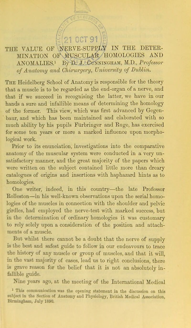 (^( ^\^\ GCT91 Fj THE VALUE OF Is^ERVE-SUPPxS IN THE DETER- MINATION Oi' .MUgCUI^,, HOMOLOGIES AND ANOMALIES.! By j,. ^^ningham, M.D., Professor of Anatomy and Chirurgery, University of Dublin. The Heidelberg School of Anatomy is responsible for the theory that a muscle is to be regarded as the end-organ of a nerve, and that if we succeed in recognising the latter, we have in our hands a sure and infallible means of determining the homology of the former. This view, which was first advanced by Gegen- baur, and which has been maintained and elaborated with so much ability by his pupils Fiirbringer and Huge, has exercised for some ten years or more a marked influence upon morpho- logical work. Prior to its enunciation, investigations into the comparative anatomy of the muscular system were conducted in a very un- satisfactory manner, and the great majority of the papers which were written on the subject contained little more than dreary catalogues of origins and insertions with haphazard hints as to homologies. One writer, indeed, in this country—the late Professor Rolleston—in his well-known observations upon the serial homo- logies of the muscles in connection with the shoulder and pelvic girdles, had employed the nerve-test with marked success, but in the determination of ordinary homologies it was customary to rely solely upon a consideration of the position and attach- ments of a muscle. But whilst there cannot be a doubt that the nerve of supply is the best and safest guide to follow in our endeavours to trace the history of any muscle or group of muscles, and that it will, in the vast majority of cases, lead us to right conclusions, there Ls grave reason for the belief that it is not an absolutely in- fallible guide. Nine years ago, at the meeting of the International Medical ^ Thia commanication was the opening statement in the discussion on this subject in the Section of Anatomy and Physiology, British Medical Association, Birmingham, July 1890.