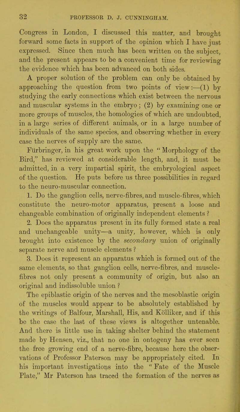 Congress in London, I discussed this matter, and brought forward some facts in support of the opinion which I have just expressed. Since then much has been written on the subject, and the present appears to be a convenient time for reviewing the evidence which has been advanced on both sides. A proper solution of the problem can only be obtained by approaching the question from two points of view:—(1) by studying the early connections which exist between the nervous and muscular systems in the embryo ; (2) by examining one or more groups of muscles, the homologies of which are undoubted, in a large series of different animals, or in a large number of individuals of the same species, and observing whether in every case the nerves of supply are the same. Fiirbringer, in his great work upon the  Morphology of the Bird, has reviewed at considerable length, and, it must be admitted, in a very impartial spirit, the embryological aspect of the question. He puts before us three possibilities in regard to the neuro-muscular connection. 1. Do the ganglion cells, nerve-fibres, and muscle-fibres, which constitute the neuro-motor apparatus, present a loose and changeable combination of originally independent elements ? 2. Does the apparatus present in its fully formed state a real and unchangeable unity—a unity, however, which is only brought into existence by the secondary union of originally separate nerve and muscle elements ? 3. Does it represent an apparatus which is formed out of the same elements, so that ganglion cells, nerve-fibres, and muscle- fibres not only present a community of origin, but also an original and indissoluble union ? The epiblastic origin of the nerves and the mesoblastic origin of the muscles would appear to be absolutely established by the writings of Balfour, Marshall, His, and KoUiker, and if this be the case the last of these views is altogether untenable. And there is little use in taking shelter behind the statement made by Hensen, viz., that no one in ontogeny has ever seen the free growing end of a nerve-fibre, because here the obser- vations of Professor Paterson may be appropriately cited. In his important investigations into the  Fate of the Muscle Plate, Mr Paterson has traced the formation of the nerves as