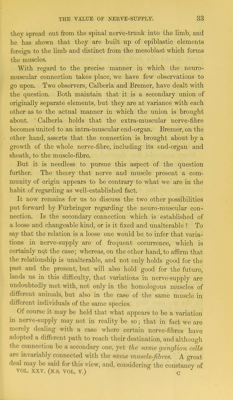 they spread out from the spinal nerve-trunk into the limb, and he has shown that they are built up of epiblastic elements foreitm to the limb and distinct from the mesoblast which forms o the muscles. With regard to the precise manner in which the neuro- muscular connection takes place, we have few observations to go upon. Two observers, Calberla and Bremer, have dealt with the question. Both maintain that it is a secondary union of originally separate elements, but they are at variance with each other as to the actual manner in which the union is brought about. Calberla holds that the extra-muscular nerve-fibre becomes united to an intra-muscular end-organ. Bremer, on the other hand, asserts that the connection is brought about by a growth of the whole nerve-fibre, including its end-organ and sheath, to the muscle-fibre. But it is needless to pursue this aspect of the question further. The theory that nerve and muscle present a com- munity of origin appears to be contrary to what we are in the habit of regarding as well-established fact. It now remains for us to discuss the two other possibilities put forward by Fiirbringer regarding the neuro-muscular con- nection. Is the secondary connection which is established of a loose and changeable kind, or is it fixed and unalterable ? To say that the relation is a loose one would be to infer that varia- tions in nerve-supply are of frequent occurrence, which is certainly nqt the case; whereas, on the other hand, to affirm that the relationship is unalterable, and not only holds good for the past and the present, but will also hold good for the future, lands us in this difficulty, that variations in nerve-supply are undoubtedly met with, not only in the homologous muscles of different animals, but also in the case of the same muscle in different individuals of the same species. Of course it may be held that what appears to be a variation in nerve-supply may not in reality be so; that in fact we are merely dealing with a case where certain nerve-fibres have adopted a different path to reach their destination, and although the connection be a secondary one, yet the name rjanglion cells are invariably connected with the same muscle-fibres. A great deal may be said for this view, and, considering the constancy of VOL. XXV. (N..S. VOL. V.) C