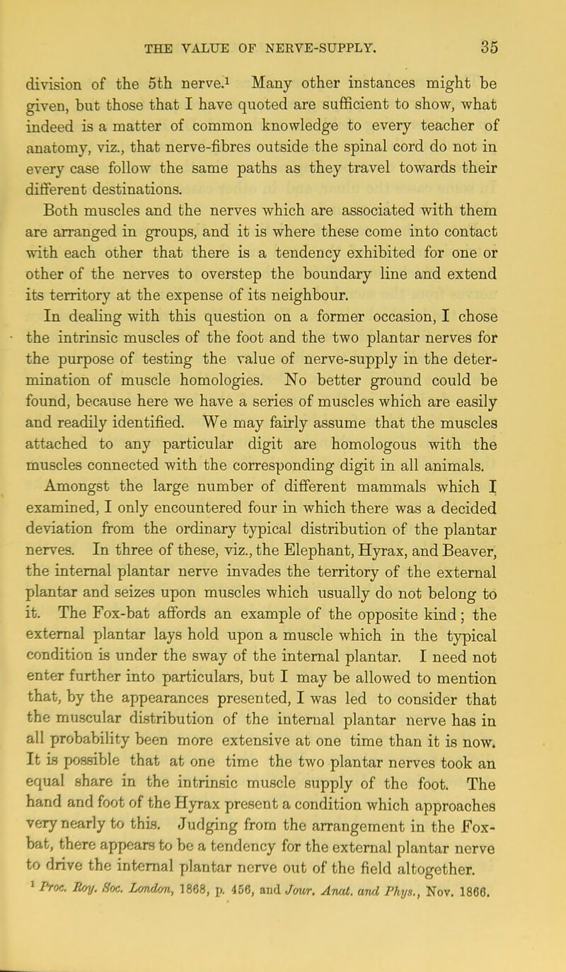division of the 5th nerve.i Many other instances might be given, but those that I have quoted are sufficient to show, what indeed is a matter of common knowledge to every teacher of anatomy, viz., that nerve-fibres outside the spinal cord do not in every case follow the same paths as they travel towards their different destinations. Both muscles and the nerves which are associated with them are arranged in groups, and it is where these come into contact with each other that there is a tendency exhibited for one or other of the nerves to overstep the boundary line and extend its territory at the expense of its neighbour. In dealing with this question on a former occasion, I chose the intrinsic muscles of the foot and the two plantar nerves for the purpose of testing the value of nerve-supply in the deter- mination of muscle homologies. No better ground could be found, because here we have a series of muscles which are easily and readily identified. We may fairly assume that the muscles attached to any particular digit are homologous with the muscles connected with the corresponding digit in all animals. Amongst the large number of different mammals which I examined, I only encountered four in which there was a decided deviation from the ordinary typical distribution of the plantar nerves. In three of these, viz., the Elephant, Hyrax, and Beaver, the internal plantar nerve invades the territory of the external plantar and seizes upon muscles which usually do not belong to it. The Fox-bat affords an example of the opposite kind; the external plantar lays hold upon a muscle which in the typical condition is under the sway of the internal plantar. I need not enter further into particulars, but I may be allowed to mention that, by the appearances presented, I was led to consider that the muscular distribution of the internal plantar nerve has in all probability been more extensive at one time than it is now. It is possible that at one time the two plantar nerves took an equal share in the intrinsic muscle supply of the foot. The hand and foot of the Hyrax present a condition which approaches very nearly to this. Judging from the arrangement in the Fox- bat, there appears to be a tendency for the external plantar nerve to drive the internal plantar nerve out of the field altogether. > Proc. Roy. Hoc. L<mdon, 1868, p. 456, and Jow. Anat. and Phys., Nov. 1866.