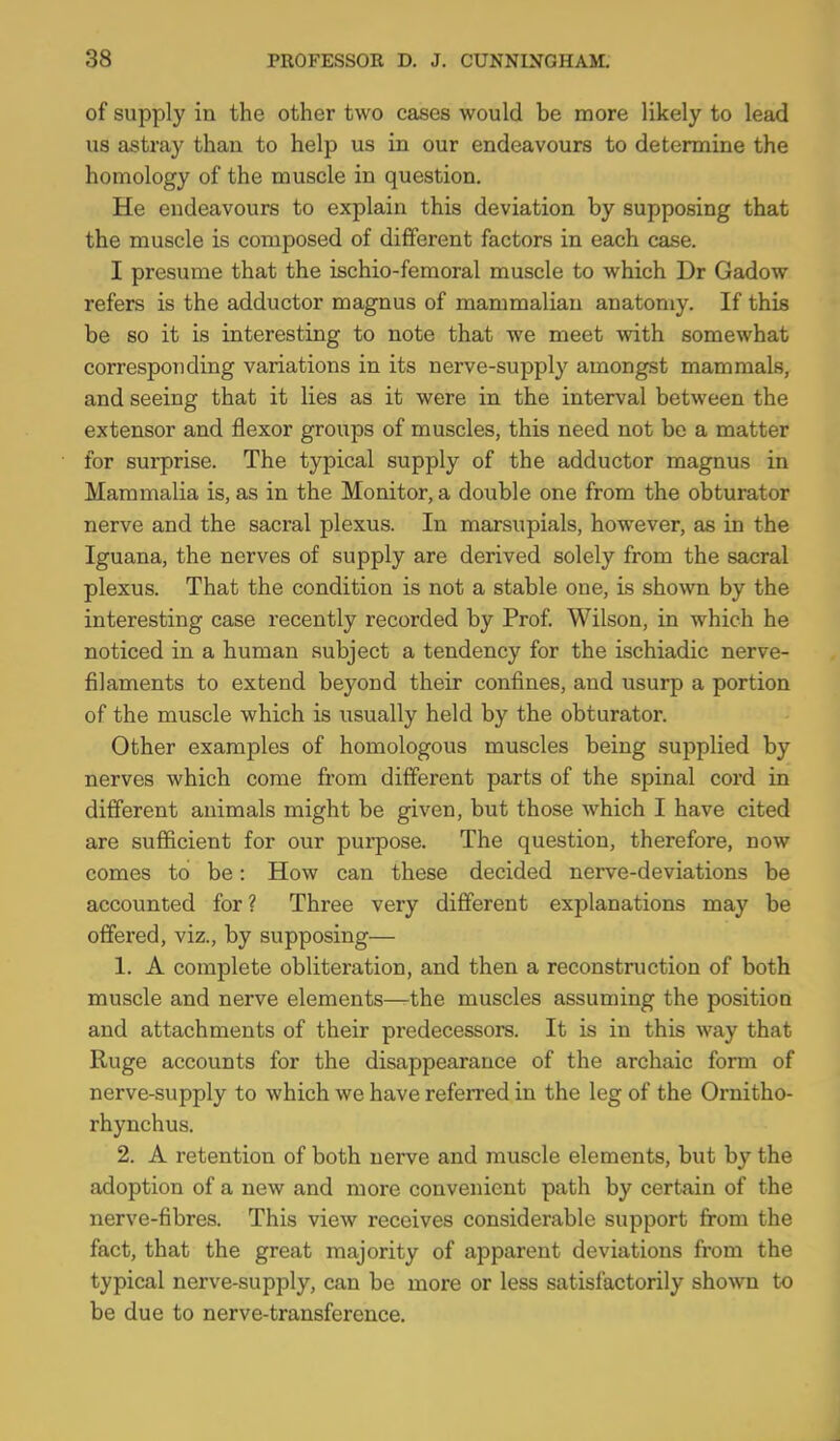 of supply in the other two cases would be more likely to lead us astray than to help us in our endeavours to determine the homology of the muscle in question. He endeavours to explain this deviation by supposing that the muscle is composed of different factors in each case. I presume that the ischio-femoral muscle to which Dr Gadow refers is the adductor magnus of mammalian anatomy. If this be so it is interesting to note that we meet with somewhat corresponding variations in its nerve-supply amongst mammals, and seeing that it lies as it were in the interval between the extensor and flexor groups of muscles, this need not be a matter for surprise. The typical supply of the adductor magnus in Mammalia is, as in the Monitor, a double one from the obturator nerve and the sacral plexus. In marsupials, however, as in the Iguana, the nerves of supply are derived solely from the sacral plexus. That the condition is not a stable one, ls shown by the interesting case recently recorded by Prof Wilson, in which he noticed in a human subject a tendency for the ischiadic nerve- filaments to extend beyond their confines, and usurp a portion of the muscle which is usually held by the obturator. Other examples of homologous muscles being supplied by nerves which come from different parts of the spinal cord in different animals might be given, but those which I have cited are sufficient for our purpose. The question, therefore, now comes to be: How can these decided nerve-deviations be accounted for? Three very different explanations may be offered, viz., by supposing— 1. A complete obliteration, and then a reconstruction of both muscle and nerve elements—the muscles assuming the position and attachments of their predecessors. It is in this way that Ruge accounts for the disappearance of the archaic form of nerve-supply to which we have referred in the leg of the Ornitho- rhynchus. 2. A retention of both nerve and muscle elements, but by the adoption of a new and more convenient path by certain of the nerve-fibres. This view receives considerable support from the fact, that the great majority of apparent deviations from the typical nerve-supply, can be more or less satisfactorily shown to be due to nerve-transference.