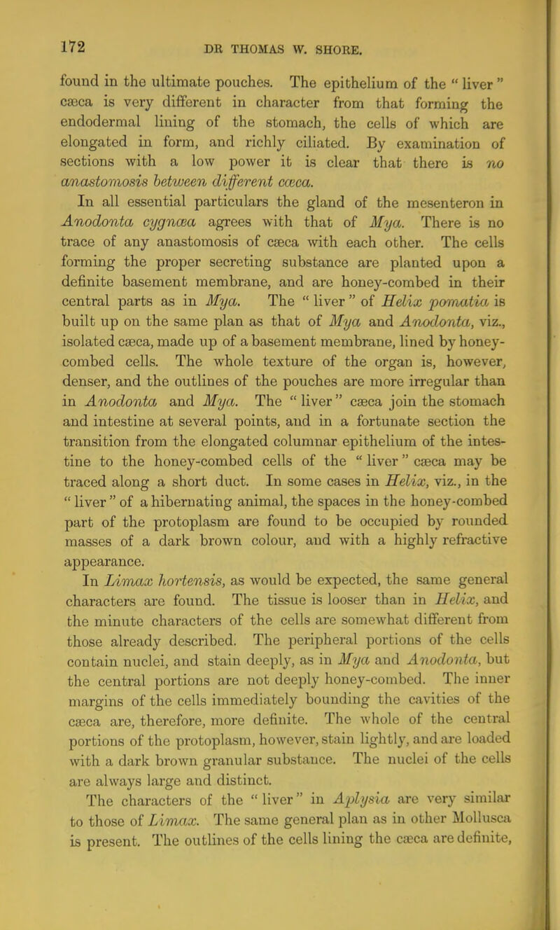 found in the ultimate pouches. The epithelium of the “ liver ” caeca is very different in character from that forming the endodermal lining of the stomach, the cells of which are elongated in form, and richly ciliated. By examination of sections with a low power it is clear that there is no anastomosis between different cceca. In all essential particulars the gland of the mesenteron in Anodonta cygncea agrees with that of My a. There is no trace of any anastomosis of caeca with each other. The cells forming the proper secreting substance are planted upon a definite basement membrane, and are honey-combed in their central parts as in Mya. The “ liver ” of Helix pomatia is built up on the same plan as that of Mya and Anodonta, viz., isolated caeca, made up of abasement membrane, lined by honey- combed cells. The whole texture of the organ is, however, denser, and the outlines of the pouches are more irregular than in Anodonta and Mya. The “ liver ” caeca join the stomach and intestine at several points, and in a fortunate section the transition from the elongated columnar epithelium of the intes- tine to the honey-combed cells of the “ liver ” caeca may be traced along a short duct. In some cases in Helix, viz., in the “ liver” of a hibernating animal, the spaces in the honey-combed part of the protoplasm are found to be occupied by rounded masses of a dark brown colour, and with a highly refractive appearance. In Limax hortensis, as would be expected, the same general characters are found. The tissue is looser than in Helix, and the minute characters of the cells are somewhat different from those already described. The peripheral portions of the cells contain nuclei, and stain deeply, as in Mya and Anodonta, but the central portions are not deeply honey-combed. The inner margins of the cells immediately bounding the cavities of the caeca are, therefore, more definite. The whole of the central portions of the protoplasm, however, stain lightly, and are loaded with a dark brown granular substance. The nuclei of the cells are always large and distinct. The characters of the “ liver ” in Aplysia are very simihu* to those of Limax. The same general plan as in other Mollusai is present. The outlines of the cells lining the caeca are definite.