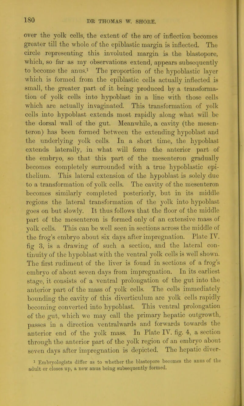 over the yolk cells, the extent of the arc of inflection becomes greater till the whole of the epiblastic margin is inflected. The circle representing this involuted margin is the blastopore, which, so far as rny observations extend, appears subsequently to become the anus.^ The proportion of the hypoblastic layer which is formed from the epiblastic cells actually inflected is small, the greater part of it being produced by a transforma- tion of yolk cells into hypoblast in a line with those cells which are actually invaginated. This transformation of yolk cells into hypoblast extends most rapidly along what will be the dorsal wall of the gut. Meanwhile, a cavity (the mesen- teron) has been formed between the extending hypoblast and the underlying yolk cells. In a short time, the hypoblast extends laterally, in what will form the anterior part of the embryo, so that this part of the mesenteron gradually becomes completely surrounded with a true hypoblastic epi- thelium. This lateral extension of the hypoblast is solely due to a transformation of yolk cells. The cavity of the mesenteron becomes similarly completed posteriorly, but in its middle regions the lateral transformation of the yolk into hypoblast goes on but slowly. It thus follows that the floor of the middle part of the mesenteron is formed only of an extensive mass of yolk cells. This can be well seen in sections across the middle of the frog’s embryo about six days after impregnation. Plate IV. fig 3, is a drawing of such a section, and the lateral con- tinuity of the hypoblast with the ventral yolk cells is well showm. The first rudiment of the liver is found in sections of a frog’s embryo of about seven days from impregnation. In its earliest stage, it consists of a ventral prolongation of the gut into the anterior part of the mass of yolk cells. The cells immediately bounding the cavity of this diverticulum are yolk cells rapidly becoming converted into hypoblast. This ventral prolongation of the gut, which we may call the primary hepatic outgrowth, passes in a direction ventralwards and forwards towards the anterior end of the yolk mass. In Plate IV. fig. 4, a section through the anterior part of the yolk region of an embryo about seven days after impregnation is depicted. The hepatic diver- ^ Enibiyologists difler as to whether the blastopore becomes the amis of the adult or closes up, a uew anus being subsequently formed.