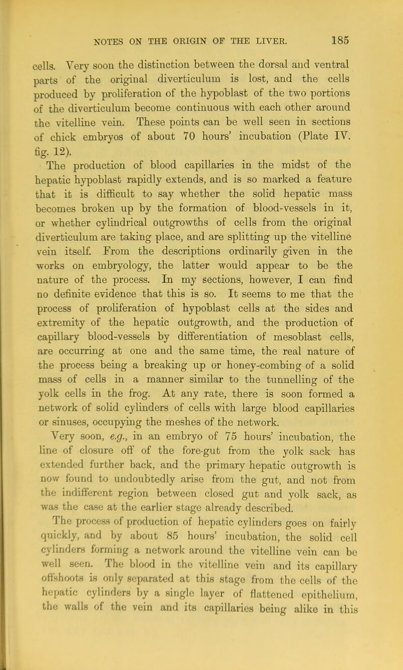 cells. Very soon the distinction between the dorsal and ventral pai*ts of the original diverticulum is lost, and the cells produced by proliferation of the hypoblast of the two portions of the diverticulum become continuous with each other around the vitelline vein. These points can be well seen in sections of chick embryos of about 70 hours’ incubation (Plate IV. fig- 12). The production of blood capillaries in the midst of the hepatic h}’poblast rapidly extends, and is so marked a feature that it is difficult to say whether the solid hepatic mass becomes broken up by the formation of blood-vessels in it, or whether cylindrical outgrowths of cells from the original diverticulum are taking place, and are splitting up the vitelline vein itself. From the descriptions ordinarily given in the works on embryology, the latter would appear to be the nature of the process. In my sections, however, I can find no definite evidence that this is so. It seems to me that the process of proliferation of hypoblast cells at the sides and extremity of the hepatic outgrowth,, and the production of capillary blood-vessels by differentiation of mesoblast cells, are occurring at one and the same time, the real nature of the process being a breaking up or honey-combing of a solid mass of cells in a manner similar to the tunnelling of the yolk cells in the frog. At any rate, there is soon formed a network of solid cylinders of cells with large blood capillaries or sinuses, occupying the meshes of the network. Very soon, e.g., in an embryo of 75 hours’ incubation, the line of closure off of the fore-gut from the yolk sack has extended further back, and the primary hepatic outgrowth is now found to undoubtedly arise from the gut, and not from the indifferent region between closed gut and yolk sack, as was the case at the earlier stage already described. The proceas of production of hepatic cylinders goes on fairly quickly, and by about 85 hours’ incubation, the solid cell cylinders forming a network around the vitelline vein can be well seen. The blood in the vitelline vein and its capillary offshoots is only separated at this stage from the cells of the hepatic cylinders by a single layer of flattened epithelium, the walls of the vein and its capillaries being alike in this