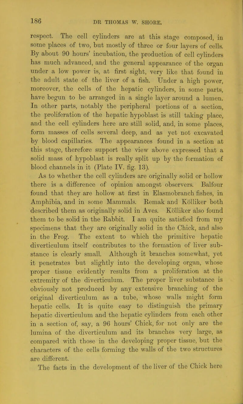 respect. The cell cylinders are at this stage composed, in some places of two, but mostly of three or four layei-s of cells. By about 90 hours’ incubation, the production of cell cylinders has much advanced, and the general appearance of the organ under a low power is, at first sight, very like that found in the adult state of the liver of a fish. Under a high power, moreover, the cells of the hepatic cylinders, in some parts, have begun to be arranged in a single layer around a lumen. In other parts, notably the peripheral portions of a section, the proliferation of the hepatic hypoblast is still taking place, and the cell cylinders here are still solid, and, in some places, form masses of cells several deep, and as yet not excavated by blood capillaries. The appearances found in a section at this stage, therefore support the view above expressed that a solid mass of hypoblast is really split up by the formation of blood channels in it (Plate IV. fig. 13). As to whether the cell cylinders are originally solid or hollow there is a difference of opinion amongst observers. Balfour found that they are hollow at first in Elasmobranch fishes, in Amphibia, and in some Mammals. Remak and Kblliker both described them as originally solid in Aves. Kblliker also found them to be solid in the Rabbit. I am quite satisfied from my specimens that they are originally solid in the Chick, and also in the Frog. The extent to which the primitive hepatic diverticulum itself contributes to the formation of liver sub- stance is clearly small. Although it branches somewhat, yet it penetrates but slightly into the developing organ, whose proper tissue evidently results from a proliferation at the extremity of the diverticulum. The proper liver substance is obviously not produced by any extensive branching of the original diverticulum as a tube, whose walls might form hepatic cells. It is quite easy to distinguish the primary hepatic diverticulum and the hepatic cylinders from each other in a section of, say, a 96 hours’ Chick, for not only are the lumina of the diverticulum and its branches very large, as compared with those in the developing proper tissue, but the characters of the cells forming the walls of the two structures are different. The facts in the development of the liver of the Chick here