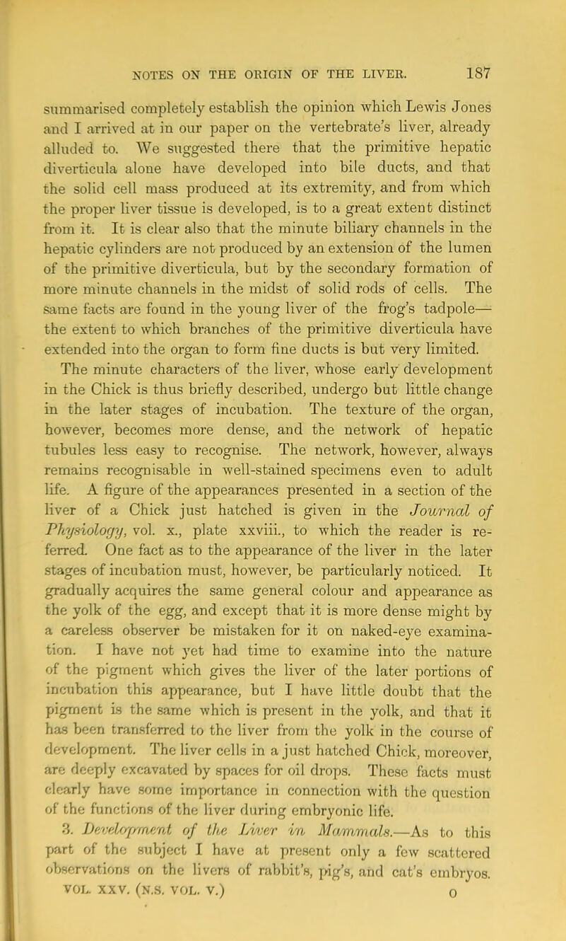 summarised completely establish the opinion which Lewis Jones and I arrived at in our paper on the vertebrate’s liver, already alluded to. We suggested there that the primitive hepatic diverticula alone have developed into bile ducts, and that the solid cell mass produced at its extremity, and from which the proper liver tissue is developed, is to a great extent distinct from it. It is clear also that the minute biliary channels in the hepatic cylinders are not produced by an extension of the lumen of the primitive diverticula, but by the secondary formation of more minute channels in the midst of solid rods of cells. The same facts are found in the young liver of the frog’s tadpole— the extent to which branches of the primitive diverticula have extended into the organ to form fine ducts is but very limited. The minute characters of the liver, whose early development in the Chick is thus briefly described, undergo but little change in the later stages of incubation. The texture of the organ, however, becomes more dense, and the network of hepatic tubules less easy to recognise. The network, however, always remains recognisable in well-stained specimens even to adult life. A figure of the appearances presented in a section of the liver of a Chick just hatched is given in the Journal of Physiology, vol. x., plate xxviii., to which the reader is re- ferred. One fact as to the appearance of the liver in the later stages of incubation must, however, be particularly noticed. It gradually acquires the same general colour and appearance as the yolk of the egg, and except that it is more dense might by a careless observer be mistaken for it on naked-eye examina- tion. I have not yet had time to examine into the nature of the pigment which gives the liver of the later portions of incubation this appearance, but I have little doubt that the pigment Ls the same which is present in the yolk, and that it has been tran.sfcrred to the liver from the yolk in the com-se of development. The liver cells in a just hatched Chick, moreover, are deeply excavated by spaces for oil drops. These facts must clearly have .some importance in connection with the question of the functions of the liver during embryonic life. 3. Pevelfgrment of the JAver in Mammals.—As to this part of the subject I have at present only a few scattered observations on the livers of rabbit’s, pig’s, and cat’s embryos. VOL. XXV. (n.s. vol. V.) 0