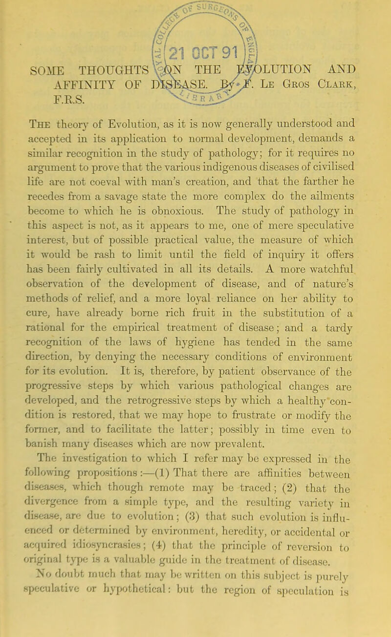 SOME THOUGHTS \^ THE SOLUTION AND AFFINITY OF m^lBASE. M'^. Le Gkos Claek, F.RS. The theory of Evolution, as it is now generally understood and accepted in its application to normal development, demands a siuiilar recognition in the study of pathology; for it requires no argument to prove that the various indigenous diseases of civilised life are not coeval with man's creation, and that the farther he recedes fi-om a savage state the more complex do the ailments become to which he is obnoxious. The study of pathology in this aspect is not, as it appears to me, one of mere speculative interest, but of possible practical value, the measure of which it would be rash to limit until the field of inquiry it offers has been fairly cultivated in all its details. A more watchful observation of the development of disease, and of nature's methods of relief, and a more loyal reliance on her ability to cure, have already borne rich fruit in the substitution of a rational for the empirical treatment of disease; and a tardy recognition of the laws of hygiene has tended in the same direction, by denying the necessary conditions of environment for its evolution. It is, therefore, by patient observance of the progressive steps by which various pathological changes are developed, and the retrogressive steps by which a healthy'con- dition is restored, that we may hope to frustrate or modify the former, and to facilitate the latter; possibly in time even to banish many diseases which are now prevalent. The investigation to which I refer may be expressed in the following propositions :—(1) That there are affinities between di.sea.ses, which though remote may be traced ; (2) that the divergence from a simple type, and the resulting variety in disease, are due to evolution; (3) that such evolution is influ- enced or detomiincd by environment, heredity, or accidental or acquired idiosyncrasies; (4) that the principle of reversion to original type is a valuable guide in the treatment of disease. No doubt much that may be written on this subject is purely speculative or hypothetical: but the region of speculation is
