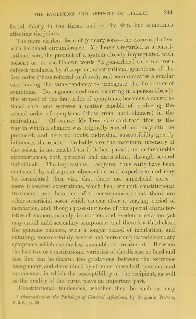 fested chieriy in the throat and on the skin, but sometimes atfecting the joints. The more virulent form of primary sore—the excavated ulcer with, hardened circumference—Mr Travers regarded as a consti- tutional sore, the product of a system already impregnated with poison: or, to use his own words,  a gonorrhoeal sore in a fresh subject produces, by absorption, constitutional symptoms of the first order (those referred to above); and communicates a similar sore, having the same tendency to propagate the first order of symptoms. But a gonorrhoeal sore, occurring in a person already the subject of the first order of symptoms, becomes a constitu- tional sore, and secretes a matter capable of producing the second order of symptoms (those from hard, chancre) in the individual. ^ Of course Mr Travers meant that this is the way in which a chancre was originally caused, and may still be produced; and here, no doubt, individual susceptibility greatly influences the result. Probably also the maximum intensity of the poison is not reached until it has passed, under favourable circumstances, both personal and antecedent, through several individuals. The impressions I acquired thus early have been confirmed by subsequent observation and experience, and may be formulated thus, viz., that there are superficial sores— mere ulcerated excoriations, which heal without constitutional treatment, and have no after consequences: that there are other superficial sores which appear after a varying period of incubation, and, though possesing none of the special character- istics of chancre, namely, induration, and exedent ulceration, yet may entail mild secondary symptoms : and there is a third class, the genuine chancre, with a longer period of incubation, and entailing, more certainly, severer and more complicated secondary symptoms, which are far less amenable to treatment. Between the last two or constitutional varieties of the disease no hard and fa.st line can be drawn; the gradations between the extremes being many, and determined by circumstances both personal and extranc'ou.s, in which the susceptibility of the recipient, as well aa the quality of the virus, plays an important part. Constitutional tendencies, whether they be such as may > Ohservalions on the Palhology of Venereal Affections, by Bonjamiii Travors, F.R.S., p. 29.
