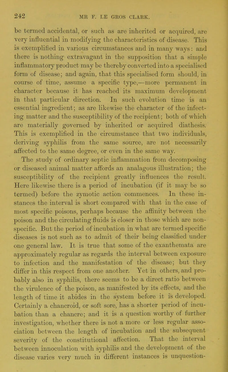 be termed accidental, or such as arc inherited or acquired, are very influential in modifying the characteristics of disease. This is exemplified in various circumstances and in many ways: and there is nothing extravagant in the supposition that a simple inflammatory product may be thereby converted into a specialised form of disease; and again, that this specialised form should, in course of time, assiime a specific type,—more permanent in character because it has reached its maximum development in that particular direction. In such evolution time is an essential ingredient; as are likewise the character of the infect- ing matter and the susceptibility of the recipient; both of which are materially governed by inherited or acquired diathesis. This is exemplified in the circumstance that two individuals, deriving syphilis from the same source, are not necessarily affected to the same degree, or even in the same way. The study of ordinary septic inflammation from decomposing or diseased animal matter affords an analagous illustration; the susceptibility of the recipient greatly influences the result. Here likewise there is a period of incubation (if it may be so termed) before the zymotic action commences. In these in- stances the interval is short compared yvith. that in the case of most specific poisons, perhaps because the affinity between the poison and the circulating fluids is closer in those which ai-e non- specific. But the period of incubation in what are teiined specific diseases is not such as to admit of their being classified under one general law. It is true that some of the exanthemata are approximately regular as regards the interval between exposure to infection and the manifestation of the disease; but they differ in this respect from one another. Yet in others, and pro- bably also in s}^hilis, there seems to be a direct ratio between the virulence of the poison, as manifested by its effects, and the length of time it abides in the system before it is developed. Certainly a chancroid, or soft sore, has a shorter period of incu- bation than a chancre; and it is a question worthy of further investigation, whether there is not a more or less regular asso- ciation between the length of incubation and the subsequent severity of the constitutional affection. That the interval between innoculation Avith syphilis and the development of the disease varies very much in different instances is unquestion-