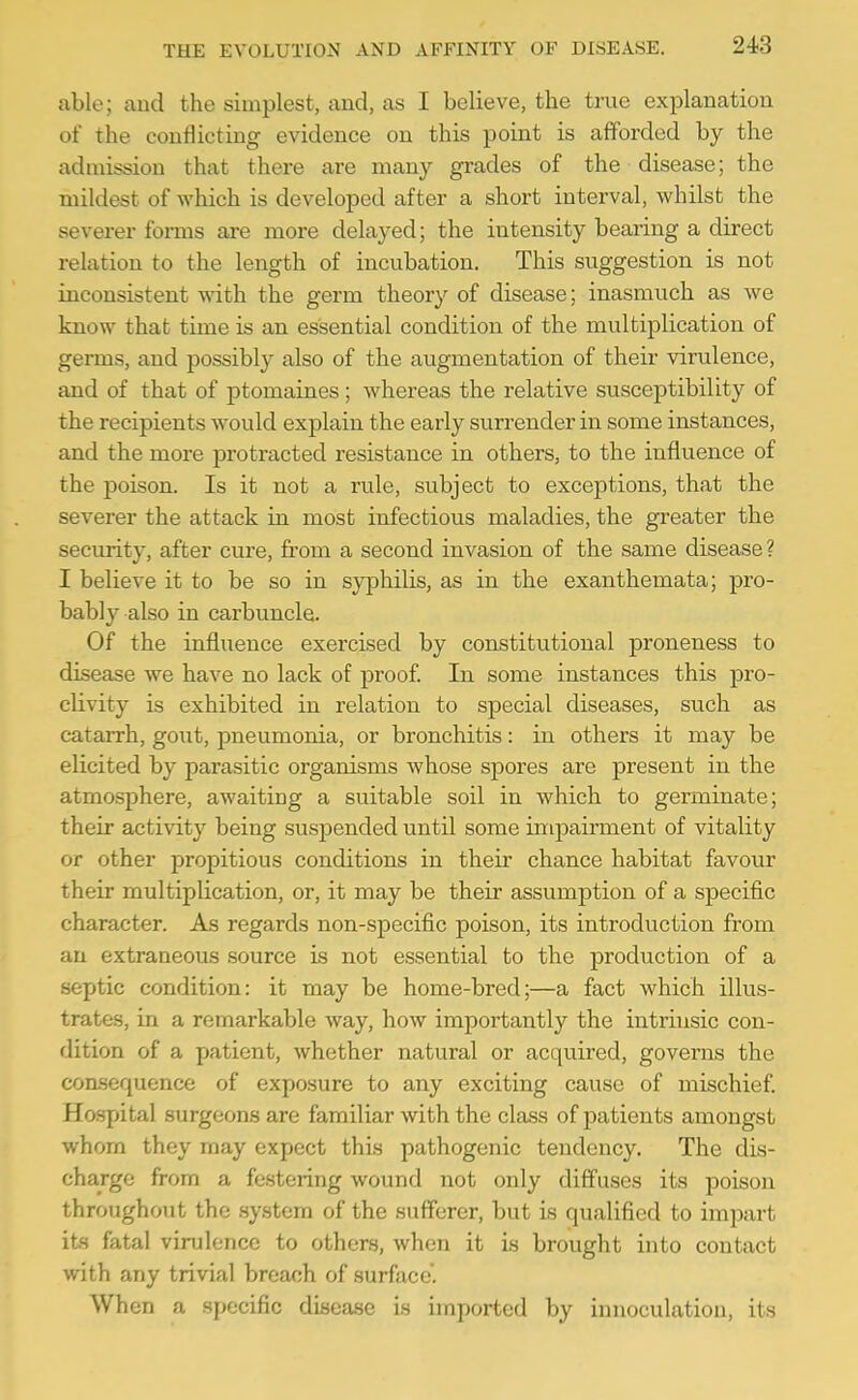 able; and the simplest, and, as I believe, the true explanation of the conflicting evidence on this point is afforded by the admission that there are many grades of the disease; the mildest of which is developed after a short interval, whilst the severer forms are more delayed; the intensity bearing a direct relation to the length of incubation. This suggestion is not inconsistent with the germ theory of disease; inasmuch as we know that time is an essential condition of the multiplication of germs, and possibly also of the augmentation of their virulence, and of that of ptomaines; whereas the relative susceptibility of the recipients would explain the early surrender in some instances, and the more protracted resistance in others, to the influence of the poison. Is it not a rule, subject to exceptions, that the severer the attack in most infectious maladies, the greater the security, after cure, from a second invasion of the same disease? I believe it to be so in sy]Dhilis, as in the exanthemata; -pro- bably also in carbuncle. Of the influence exercised by constitutional proneness to disease we have no lack of proof In some instances this pro- clivity is exhibited in relation to special diseases, such as catarrh, goiit, pneumonia, or bronchitis: in others it may be elicited by parasitic organisms whose spores are present in the atmosphere, awaiting a suitable soil in which to germinate; their activity being suspended until some impairment of vitality or other propitious conditions in their chance habitat favour their multiplication, or, it may be their assumption of a specific character. As regards non-specific poison, its introduction from an extraneous source is not essential to the production of a septic condition: it may be home-bred;—a fact which illus- trates, in a remarkable way, how importantly the intrinsic con- dition of a patient, whether natural or acquired, governs the consequence of exposure to any exciting cause of mischief Ho.spital surgeons are familiar with the class of patients amongst whom they may expect this pathogenic tendency. The dis- charge from a festering wound not only diffuses its poison throughout the system of the sufferer, but is qualified to impart its fatal virulence to others, when it is brought into contact with any trivial breach of surface. When a specific disease is imported by innoculatiou, its