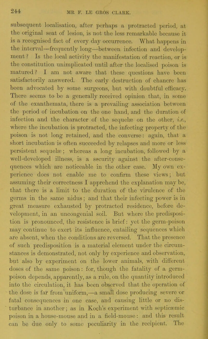 subsequent localisation, after perhaps a protracted period, at the original seat of lesion, is not the less remarkable because it is a recognised fact of every day occurrence. What happens in the interval—frecjuently long—between infection and develop- ment ? Is the local activity the manifestation of reaction, or is the constitution unimplicated until after the localised poison is matured? I am not aware that these questions have been satisfactorily answered. The early destruction of chancre has been advocated by some surgeons, but with doubtful efficacy. There seems to be a generally received opinion that, in some of the exanthemata, there is a prevailing association between the period of incubation on the one hand, and the duration of infection and the character of the sequelae on the other, i.e., where the incubation is protracted, the infecting property of the poison is not long retained, and the converse: again, that a short incubation is often succeeded by relapses and more or less persistent sequelae; whereas a long incubation, followed by a well-developed illness, is a security against the after-conse- quences which are noticeable in the other case. My own ex- perience does not enable me to confirm these views; but assuming their correctness I apprehend the explanation may be, that there is a limit to the duration of the virulence of the germs in the same nidus; and that their infecting power is in great measure exhausted by protracted residence, before de- velopment, in an uncongenial soil. But where the predisposi- tion is pronounced, the resistence is brief: yet the geiTQ-poison may continue to exert its influence, entailing sequences which are absent, when the conditions are reversed. That the presence of such predisposition is a material element under the circum- stances is demonstrated, not only by experience and observation, but also by experiment on the lower animals, Avith difterent doses of the same poison: for, though the fatality of a germ- poison depends, apparently, as a rule, on the quantit}^ introduced into the circulation, it has been observed that the ojDeration of the dose is far from uniform,—a small dose producing severe or fatal consequences in one case, and causing little or no dis- turbance in another; as in Koch's experiment with septictemic poison in a house-mouse and in a field-mouse: and this result can be due only to some peculiarity in the recipient. The