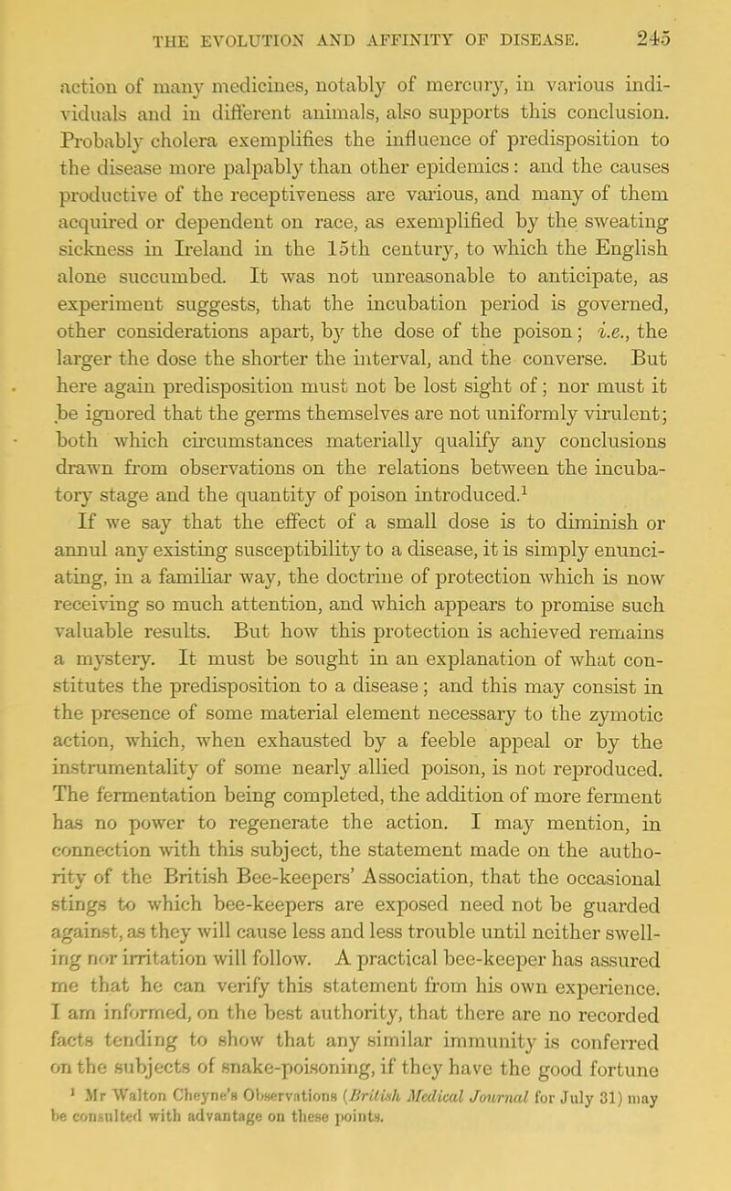 action of many medicines, notably of mercury, in various indi- viduals and iu different animals, also supports this conclusion. Probably cholera exemplifies the influence of predisposition to the disease more palpably than other epidemics: and the causes productive of the receptiveness are various, and many of them acquii-ed or dependent on race, as exemplified by the sweating sickness in Ireland in the loth century, to which the English alone succumbed. It was not unreasonable to anticipate, as experiment suggests, that the incubation period is governed, other considerations apart, by the dose of the poison; i.e., the larger the dose the shorter the interval, and the converse. But here again predisposition must not be lost sight of; nor must it be ignored that the germs themselves are not uniformly virulent; both which circumstances materially qualify any conclusions drawn from observations on the relations between the incuba- tor}- stage and the quantity of poison introduced.^ If we say that the effect of a small dose is to diminish or annul any existing susceptibility to a disease, it is simply enunci- ating, in a familiar way, the doctrine of protection which is now recei\^ng so much attention, and which appears to promise such valuable results. But how this protection is achieved remains a mystery. It must be sought in an explanation of what con- stitutes the predisposition to a disease; and this may consist in the presence of some material element necessary to the zymotic action, which, when exhausted by a feeble appeal or by the instrumentality of some nearly allied poison, is not rejDroduced. The fermentation being completed, the addition of more ferment has no power to regenerate the action. I may mention, in connection with this subject, the statement made on the autho- rity of the British Bee-keepers' Association, that the occasional stings to which bee-keepers are exposed need not be guarded against, as they Avill cause less and less troiible until neither swell- ing nor irritation will follow. A practical bee-keeper has assured me that he can verify this statement from his own experience. I am informed, on the best authority, that there are no recorded facts tending to show that any similar immunity is conferred on the subjects of snake-poLsoning, if they have the good fortune ' Mr Walton Cheyne's OWrvntions {BritUih Medical Journal for July 31) may be consulted with advantage on these points.