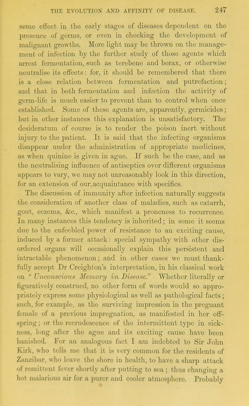 some effect in the early stages of diseases dependent on the presence of gerrns, or even in checking the development of malignant growths. More light may be thrown on the manage- ment of infection by the further study of those agents which arrest fermentation, such as terebene and borax, or otherwise neutralise its effects: for, it should be remembered that there is a close relation between fermentation and putrefaction; and that in both fermentation and infection the activity of germ-life is much easier to prevent than to control when once established. Some of these agents are, apparently, germicides; but in other instances this explanation is unsatisfactory. The desideratum of course is to render the poison inert without injury to the patient. It is said that the infecting organisms disappear under the administration of appropriate medicines, as when quinine is given in ague. If such be the case, and as the neutralising influence of antiseptics over different organisms appears to vary, we may not unreasonably look in this direction, for an extension of our.acquaintance with specifics. The discussion of immunity after infection naturally suggests the consideration of another class of maladies, such as catarrh, gout, eczema, &c., which manifest a proneness to recurrence. In many instances this tendency is inherited; in some it seems due to the enfeebled power of resistance to an exciting cause, induced by a former attack: special sympathy with other dis- ordered organs will occasionally explain this persistent and intractable phenomenon; and in other cases we must thank- fully accept Dr Creighton's inteiiJretation, in his classical work on  Unconscious Memory in Disease. Whether literally or figuratively construed, no other form of words would so appro- priately express some physiological as well as pathological facts; such, for example, as the surviving impression in the j)regnant female of a previous impregnation, as manifested in her off- spring ; or the recrudescence of the intermittent type in sick- ness, long after the ague and its exciting cause have been banished. For an analogous fact I am indebted to Sir John Kirk, who tells me that it is very common for the residents of Zanzibar, who leave the shore in health, to have a sharp attack of remittent fever shortly after putting to sea ; thus changing a hot malarious air for a purer and cooler atmosphere. Probably