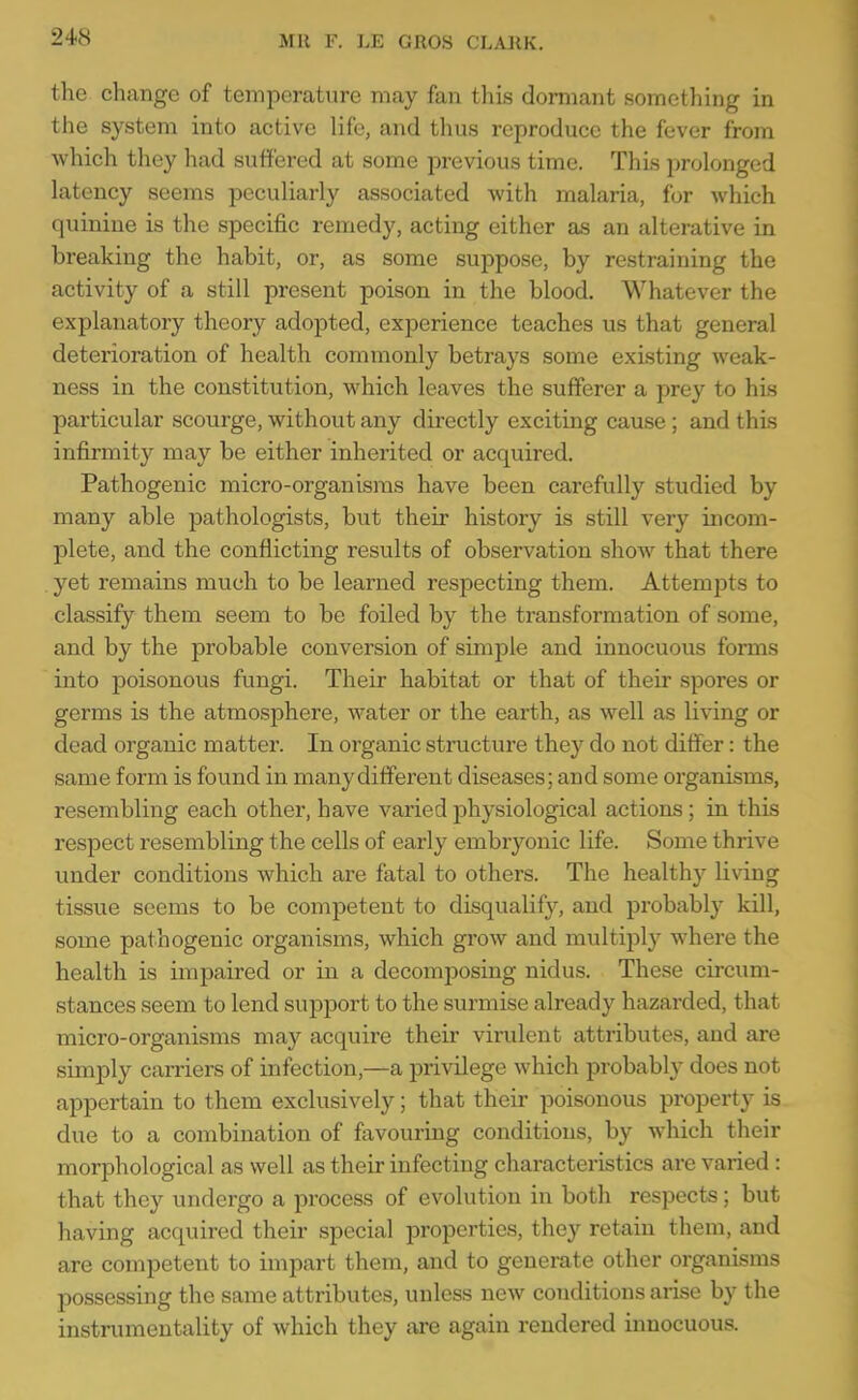 the change of temperature may fan this dormant something in the system into active life, and thus reproduce the fever from which they had suffered at some previous time. This prolonged latency seems peculiarly associated with malaria, for which quinine is the specific remedy, acting either as an alterative in breaking the habit, or, as some suppose, by restraining the activity of a still present poison in the blood. Whatever the explanatory theory adopted, experience teaches us that general deterioration of health commonly betrays some existing weak- ness in the constitution, which leaves the sufferer a prey to his particular scourge, without any directly exciting cause ; and this infirmity may be either inherited or acquired. Pathogenic micro-organisms have been carefully studied by many able pathologists, but their history is still very incom- plete, and the conflicting results of observation show that there . yet remains much to be learned respecting them. Attempts to classify them seem to be foiled by the transformation of some, and by the probable conversion of simple and innocuous forms into poisonous fungi. Their habitat or that of their spores or germs is the atmosphere, water or the earth, as well as living or dead organic matter. In organic structure they do not differ: the same form is found in many different diseases; and some organisms, resembling each other, have varied physiological actions; in this respect resembling the cells of early embryonic life. Some thrive under conditions which are fatal to others. The healthy living tissue seems to be competent to disqualify, and probably kill, some pathogenic organisms, which grow and multiply where the health is impaired or in a decomposing nidus. These circum- stances seem to lend support to the surmise already hazarded, that micro-organisms may acquire their virulent attributes, and are simply carriers of infection,—a privilege which probably does not appertain to them exclusively; that their poisonous property is due to a combination of fovouring conditions, by which their morphological as well as their infecting characteristics are varied : that they undergo a process of evolution in both respects; but having acquired their special properties, they retain them, and are competent to impart them, and to generate other organisms possessing the same attributes, unless new conditions arise by the instrumentality of which they are again rendered innocuous.