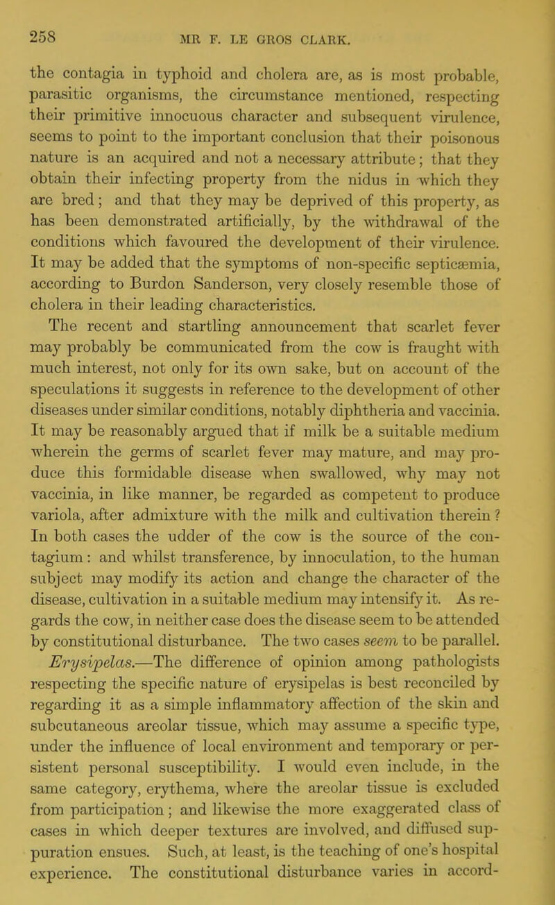 the contagia in typhoid and cholera are, as is most probable, parasitic organisms, the circumstance mentioned, respecting their primitive innocuous character and subsequent virulence, seems to point to the important conclusion that their poisonous nature is an acquired and not a necessary attribute; that they obtain their infecting property from the nidus in Avhich they are bred; and that they may be deprived of this property, as has been demonstrated artificially, by the withdrawal of the conditions which favoured the development of their virulence. It may be added that the symptoms of non-specific septicaemia, according to Burdon Sanderson, very closely resemble those of cholera in their leading characteristics. The recent and startling announcement that scarlet fever may probably be communicated from the cow is fraught with much interest, not only for its own sake, but on account of the speculations it suggests in reference to the development of other diseases under similar conditions, notably diphtheria and vaccinia. It may be reasonably argued that if milk be a suitable medium wherein the germs of scarlet fever may mature, and may pro- duce this formidable disease when swallowed, why may not vaccinia, in like manner, be regarded as competent to produce variola, after admixture with the milk and cultivation therein ? In both cases the udder of the cow is the source of the con- tagium: and whilst transference, by innoculation, to the human subject may modify its action and change the character of the disease, cultivation in a suitable medium may intensify it. As re- gards the cow, in neither case does the disease seem to be attended by constitutional disturbance. The two cases seem to be parallel. Erysipelas.—The difference of opinion among pathologists respecting the specific nature of erysipelas is best reconciled by regarding it as a simple inflammatory affection of the skin and subcutaneous areolar tissue, which may assume a specific type, under the influence of local environment and temporary or per- sistent personal susceptibility. I would even include, in the same category, erythema, where the areolar tissue is excluded from participation ; and likewise the more exaggerated class of cases in which deeper textures are involved, and diffused sup- puration ensues. Such, at least, is the teaching of one's hospital experience. The constitutional disturbance varies in accord-