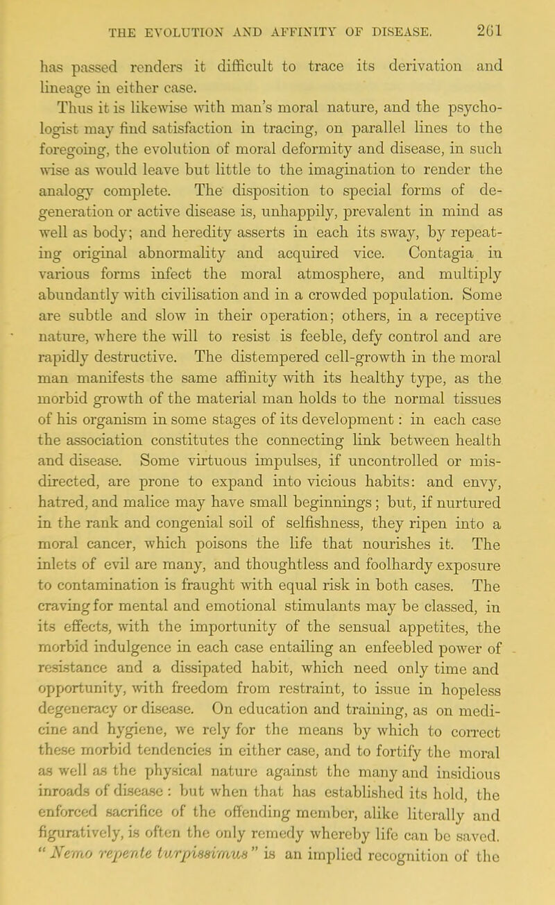 has passed renders it difficult to trace its derivation and lineage in either case. Thus it is likewise with man's moral nature, and the psycho- logist may find satisfaction in tracing, on parallel lines to the foregoing, the evolution of moral deformity and disease, in such wise as would leave but little to the imagination to render the analogy complete. The disposition to special forms of de- generation or active disease is, unhappily, prevalent in mind as well as body; and heredity asserts in each its sway, by repeat- ing original abnormality and acquired vice. Contagia in various forms infect the moral atmosphere, and multiply abundantly with civilisation and in a crowded population. Some are subtle and slow in their operation; others, in a receptive nature, where the will to resist is feeble, defy control and are rapidly destructive. The distempei'ed cell-growth in the moral man manifests the same affinity with its healthy type, as the morbid growth of the material man holds to the normal tissues of his organism in some stages of its development: in each case the association constitutes the connecting link between health and disease. Some virtuous impulses, if uncontrolled or mis- directed, are prone to expand into vicious habits: and envy, hatred, and malice may have small beginnings; but, if nurtured in the rank and congenial soil of selfishness, they ripen into a moral cancer, which poisons the life that nourishes it. The inlets of evil are many, and tho^ightless and foolhardy exposure to contamination is fraught with equal risk in both cases. The craving for mental and emotional stimulants may be classed, in its effects, with the importunity of the sensual appetites, the morbid indulgence in each case entailing an enfeebled power of resistance and a dissipated habit, which need only time and opportunity, vnth. freedom from restraint, to issue in hopeless degeneracy or disease. On education and training, as on medi- cine and hygiene, we rely for the means by which to correct these morbid tendencies in either case, and to fortify the moral as well as the physical nature against the many and insidious inroads of disea-se ; but when that has established its hold, the enforced sacrifice of the offending member, alike literally and figuratively, is often the only remedy whereby life can be saved. Nemo repente turpissimus  is an implied recognition of the