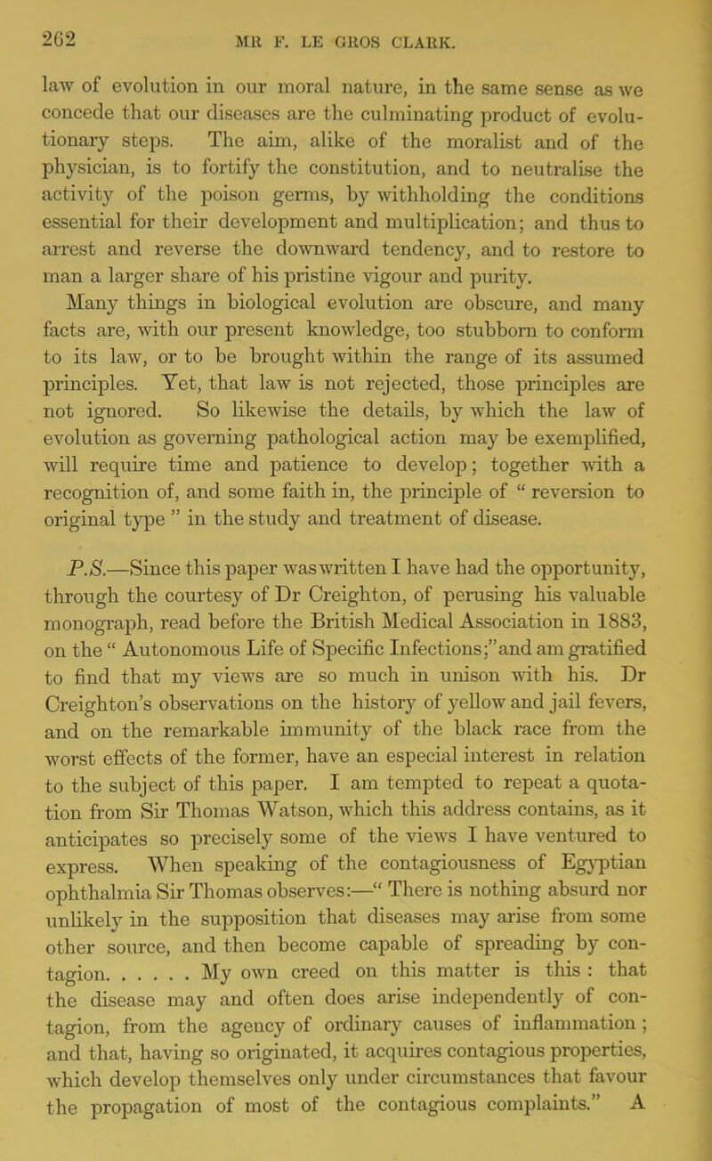 law of evolution in our moral nature, in the same sense as we concede that our diseases are the culminating product of evolu- tionaay steps. The aim, alike of the moralist and of the physician, is to fortify the constitution, and to neutralise the activity of the poison germs, by withholding the conditions essential for their development and multiplication; and thus to arrest and reverse the do-vvnward tendency, and to restore to man a larger share of his pristine vigour and purity. Many things in biological evolution are obscure, and many facts are, with our present knowledge, too stubborn to conform to its law, or to be brought within the range of its assumed principles. Yet, that law is not rejected, those principles are not ignored. So likewise the details, by which the law of evolution as governing pathological action may be exemplified, will require time and patience to develop; together A\dth a recognition of, and some faith in, the principle of reversion to original type in the study and treatment of disease. P.8.—Since this paper waswritten I have had the opportunity, through the courtesy of Dr Creighton, of perusing his valuable monograph, read before the British Medical Association in 1883, on the Autonomous Life of Specific Infections;and am gratified to find that my views are so much in unison with his. Dr Creighton's observations on the history of yellow and jail fevers, and on the remarkable immunity of the black race from the worst effects of the former, have an especial interest in relation to the subject of this paper. I am tempted to repeat a quota- tion from Sir Thomas Watson, which this address contains, as it anticipates so precisely some of the views I have ventured to express. When speaking of the contagiousness of Egj^ptian ophthalmia Sir Thomas observes:— There is nothing absurd nor unlikely in the supposition that diseases may arise from some other source, and then become capable of spreading by con- tagion My own creed on this matter is this : that the disease may and often does arise independently of con- tagion, from the agency of ordinary causes of inflammation; and that, having so originated, it acquires contagious properties, which develop themselves only under circumstances that favour the propagation of most of the contagious complaints. A