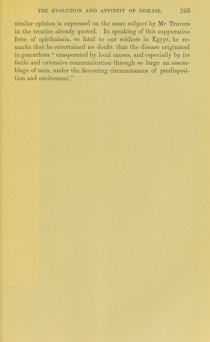 similar opinion is expressed on the same subject by Mr Travers in the treatise ab*eady quoted. In speaking of this suppurative form of ophthalmia, so fatal to our soldiers in Egypt, he re- marks that he entertained no doubt that the disease originated in gonorrhoea exasperated by local causes, and especially by its facile and extensive communication through so large an assem- blage of men, under the favouring circumstances of predisposi- tion and excitement.