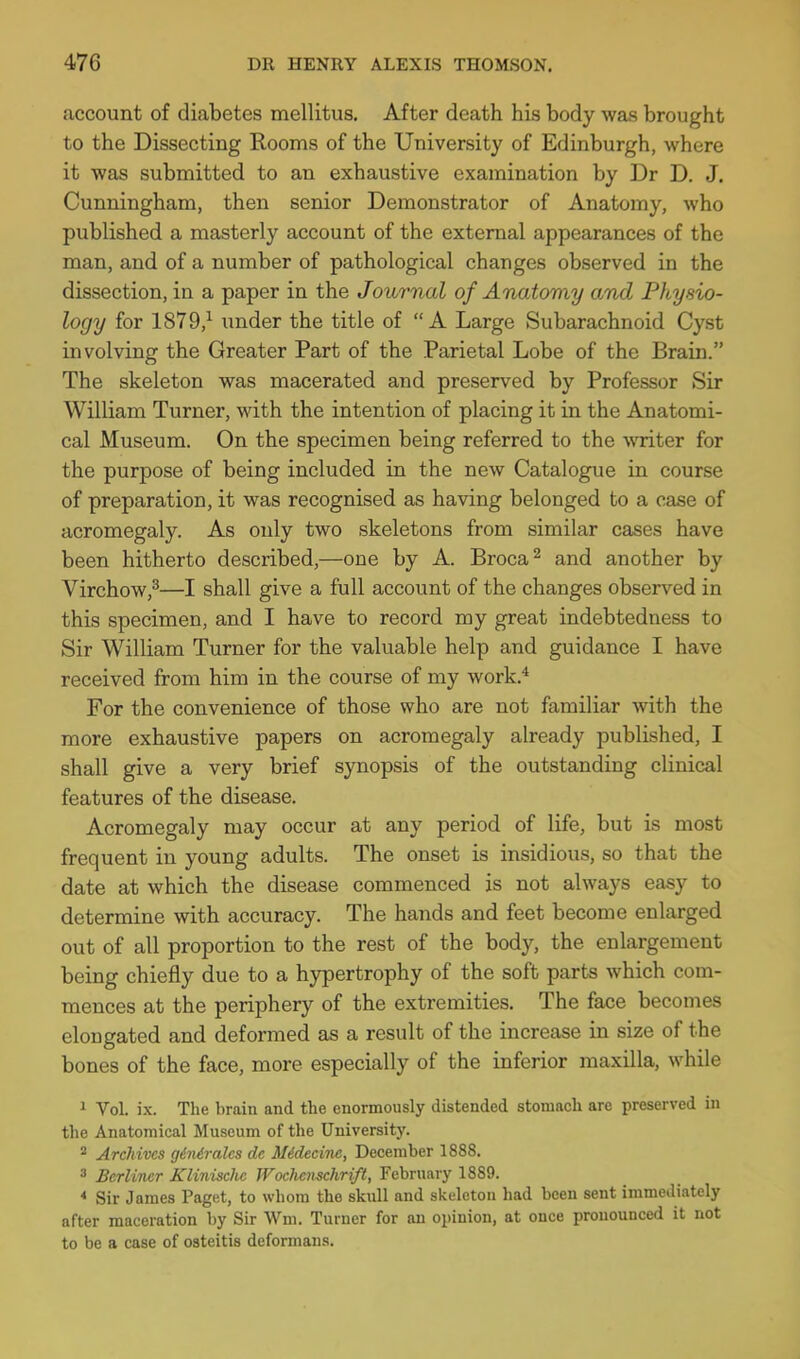 caccount of diabetes mellitus. After death his body was brought to the Dissecting Rooms of the University of Edinburgh, where it was submitted to an exhaustive examination by Dr D. J. Cunningham, then senior Demonstrator of Anatomy, who published a masterly account of the external appearances of the man, and of a number of pathological changes observed in the dissection, in a paper in the Journal of Anatomy and Physio- logy for 1879,^ under the title of A Large Subarachnoid Cyst involving the Greater Part of the Parietal Lobe of the Brain. The skeleton was macerated and preserved by Professor Sir William Turner, with the intention of placing it in the Anatomi- cal Museum. On the specimen being referred to the writer for the purpose of being included in the new Catalogue in course of preparation, it was recognised as having belonged to a case of acromegaly. As only two skeletons from similar cases have been hitherto described,—one by A. Broca^ and another by Virchow,^—I shall give a full account of the changes observed in this specimen, and I have to record my great indebtedness to Sir William Turner for the valuable help and guidance I have received from him in the course of my work.* For the convenience of those who are not familiar with the more exhaustive papers on acromegaly already published, I shall give a very brief synopsis of the outstanding clinical features of the disease. Acromegaly may occur at any period of life, but is most frequent in young adults. The onset is insidious, so that the date at which the disease commenced is not always easy to determine with accuracy. The hands and feet become enlarged out of all proportion to the rest of the body, the enlargement being chiefly due to a hypertrophy of the soft parts which com- mences at the periphery of the extremities. The face becomes elongated and deformed as a result of the increase in size of the bones of the face, more especially of the inferior maxilla, while 1 Vol. ix. The brain and the enormously distended stomach are preserved in the Anatomical Museum of the University. * Archives giniralcs de Midecinc, December 1888. 3 Berliner Klinischc Wochemchrift, February 1889. < Sir James Paget, to whom the skull and skeleton had been sent immediately after maceration by Sir Wm. Turner for an opinion, at once pronounced it not to be a case of osteitis deformans.