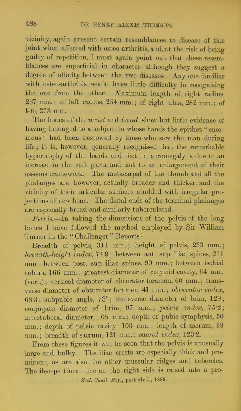 vicinity, again present certain resemblances to disease of this joint when affected with osteo-arthritis, and, at the risk of being guilty of repetition, I must again point out that these resem- blances are superficial in character although they suggest a degree of affinity between the two diseases. Any one familiar with osteo-arthritis would have little difficulty in recognising the one from the other. Maximum length of right radius, 267 mm.; of left radius, 254 mm.; of right ulna, 282 mm.; of left, 273 mm. The bones of the wrist and hand show but little evidence of having belonged to a subject to whose hands the epithet  enor- mous  had been bestowed by those who saw the man during life; it is, however, generally recognised that the remarkable hypertrophy of the hands and feet in acromegaly is due to an increase in the soft parts, and not to an enlargement of their osseous framework. The metacarpal of the thumb and all the phalanges are, however, actually broader and thicker, and the vicinity of their articular surfaces studded with irregular pro- jections of new bone. The distal ends of the terminal phalanges are especially broad and similarly tuberculated. Pelvis.—In taking the dimensions of the pelvis of the long bones I have followed the method employed by Sir William Turner in the  Challenger  Reports.^ Breadth of pelvis, 311 mm.; height of pelvis, 233 mm.; breadth-height index, 74-9; between ant. sup. iliac spines, 271 mm ; between post. sup. iliac spines, 90 mm.; between ischial tubera, 166 mm.; greatest diameter of cotyloid cavity, 64 mm. (vert.); vertical diameter of obturator foramen, 60 mm.; trans- verse diameter of obturator foramen, 41 mm.; obturator index, 68 3; subpubic angle, 73°; transverse diameter of brim, 129; conjugate diameter of brim, 97 mm.; ^jeivic index, 75-2; intertuberal diameter, 105 mm.; depth of pubic symphysis, 50 mm.; depth of pelvic cavity, 103 mm.; length of sacrum, 99 mm.; breadth of sacrum, 121 mm.; sacral index, 123-2. From these figures it will be seen that the pelvis is unusually large and bulky. The iliac crests are especially thick and pro- minent, as are also the other muscular ridges and tubercles. The ileo-pectineal line on the right side is raised into a pro- 1 Zool. Cludl. Exp., part xlvii., 1886.