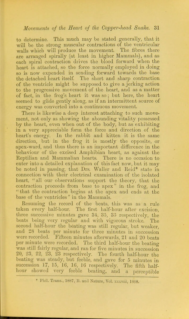 to determine. This much may be stated generally, thab it will be the strong muscular contractions of the ventricular walls which will produce the movement. The fibres there are an-anged spirally (at least in higher Mammals), and as each spu-al contraction drives the blood forward when the heart is attached, so the force normally employed in doing so is now expended in sending forwai'd towards the base the detached heart itself The short and sharp contraction of the ventricle might be supposed to give a jerking action to the progressive movement of the heart, and as a matter of fact, in the frog's heart it was so; but here, the heart seemed to glide gently along, as if an intei'mittent source of energy was converted into a continuous movement. There is likewise a deep interest attaching to such move- ment, not only as showing the abounding vitality possessed by the heart, even when out of the body, but as exhibiting in a very appreciable form the force and direction of the heart's energv. In the rabbit and kitten it is the same direction, but in the frog it is mostly the opposite, or apex-ward, and thus there is an important difference in the behaviour of the excised Amphibian heart, as against the ReptiUan and Mammalian hearts. There is no occasion to enter into a detailed explanation of this fact now, but it may be noted in passing, that Drs. Waller and Reid* state in connection with their electrical examination of the isolated heart, all our observations support the theory, that the contraction proceeds from base to apex in the frog, and  that the contraction begins at the apex and ends at the base of the ventricles  in the Mammals. Resuming the record of the beats, tliis was as a rule taken every half-hour. The first half-hour after excision, three successive minutes gave 34, 35, 35 respectively, the beats being very regular and with vigorous stroke. The second half-hour the beating was still regular, but weaker, and 28 beats per minute for three minutes in succession were recorded. Fifteen minutes afterwards, 21 and 20 beats per minute were recorded. The third half-hour the beating was still fairly regular, and ran for five minutes in succession 20, 23, 22, 23, 23 respectively. The fourth half-hour the beating was steady, but feeble, and gave for 5 minutes in succession 17, 15, IG, 10, 10 respectively. The fifth half- hour showed very feeble beating, and a perceptible * Phil, Trana., 1887, B. and Nature, Vol. x.xxviii, 1888.