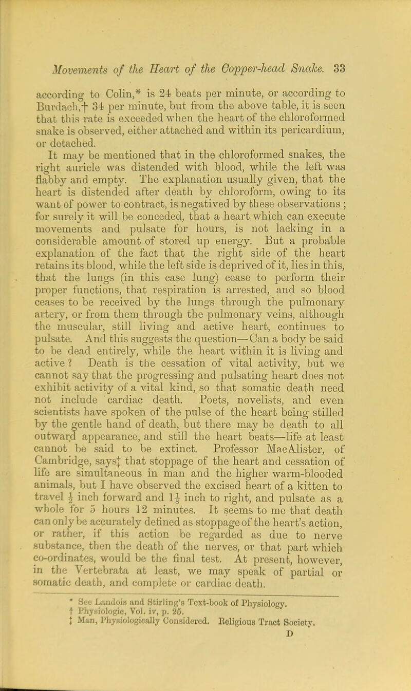 according to Colin,* is 2-i beats per minute, or according to Burdaoh.f S-t per minute, but from the above table, it is seen that this rate is exceeded when the heart of the chloroformed snake is observed, either attached and within its pericardium, or detached. It may be mentioned that in the chloroformed snakes, the right auricle was distended with blood, while the left was flabby and empty. The explanation usually given, that the heart is distended after death by chloroform, owing to its want of power to contract, is negatived by these observations ; for surely it will be conceded, that a heart which can execute movements and pulsate for hours, is not lacking in a considerable amount of stored up energy. But a probable explanation of the fact that the right side of the heart retains its blood, while the left side is deprived of it, lies in this, that the lungs (in this case lung) cease to pei-form their proper functions, that respiration is arrested, and so blood ceases to be received by the lungs through the pulmonary arter}^, or from them through the pulmonary veins, although the muscular, still living and active heart, continues to pulsate. And this suggests the question—Can a body be said to be dead entirely, while the heart within it is living and active 1 Death is the cessation of vital activity, but we cannot say that the progressing and pulsating heart does not exhibit activity of a vital kind, so that somatic death need not include cardiac death. Poets, novelists, and even scientists have spoken of the pulse of the heart being stilled by the gentle hand of death, but there may be death to all outward appearance, and still the heart beats—life at least cannot be said to be extinct. Professor Mac Mister, of Cambiidge, says;}: that stoppage of the heart and cessation of life are simultaneous in man and the higher warm-blooded animals, but I have observed the excised heart of a kitten to travel | inch forward and 1^ inch to right, and pulsate as a whole for 5 hours 12 minutes. It seems to me that death can only be accurately defined as stoppage of the heart's action, or rather, if this action be regarded as due to nerve substance, then the death of the nerves, or that part which co-ordinates, would be the final test. At present, however, in the Vertebrata at least, we may speak of partial or somatic death, and complete or cardiac death. * See LfwidoiH and Stirling's Toxt-book of Physiology, t Phyaiologie, Vol. iv, p. 25. ; Man, Physiologically Considered. Eoligious Tract Society. D