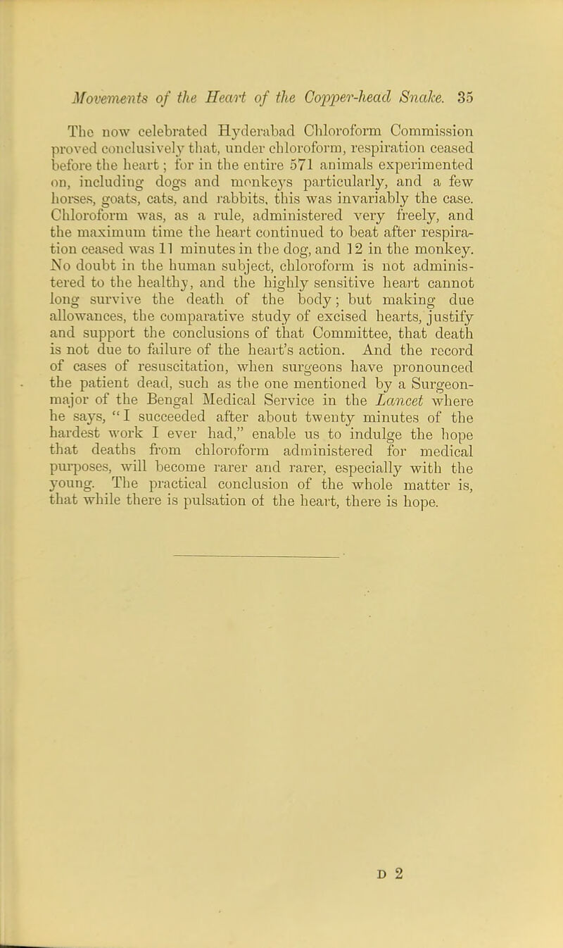 The now celebrated Hyderabad Chloroform Commission proved conclusively that, under chloroform, respiration ceased before the heart; for in the entire 571 animals experimented on, including dogs and monkej'S particularly, and a few hoises, goats, cats, and j'abbits, this was invariably the case. Chloroform was, as a rule, administered veiy freely, and the maximum time the heart continued to beat after respira- tion ceased was 11 minutes in the dog, and 12 in the monkey. No doubt in the human subject, chloroform is not adminis- tered to the healthj, and the highly sensitive heart cannot long survive the death of the body; but making due allowances, the comparative study of excised hearts, justify and support the conclusions of that Committee, that death is not due to failure of the heart's action. And the record of cases of resuscitation, when surgeons have pronounced the patient dead, such as the one mentioned by a Surgeon- major of the Bengal Medical Service in the Lancet where he says, I succeeded after about twenty minutes of the hardest work I ever had, enable us to indulge the hope that deaths fi-om chloroform administered for medical pm-poses, will become rarer and rarer, especially with the young. The practical conclusion of the whole matter is, that while there is pulsation of the heart, there is hope. D 2