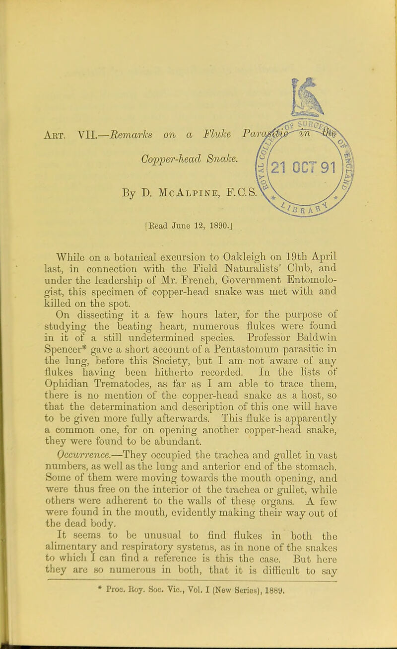 Art. VII.—Remarks on a Fluke ParoA By D. McAlpine, F.C.S. Copper-head Snake. [Bead June 12, 1890.J While on a botauical excursion to Oakleigh on 19th April last, in connection with the Field Naturalists' Club, and under the leadership of Mr. French, Government Entomolo- gist, this specimen of copper-head snake was met with and killed on the spot. On dissecting it a few hours later, for the purpose of studying the beating heart, numerous flukes were found in it of a still undetermined species. Professor Baldwin Spencer* gave a short account of a Pentastomum parasitic in the lung, before this Society, but I am not aware of any flukes having been hitherto recorded. In the lists of Ophidian Trematodes, as far as I am able to trace them, there is no mention of the copper-head snake as a host, so that the determination and description of this one will have to be given more fully afterwards. This fluke is apparently a common one, for on opening another copper-head snake, they were found to be abundant. Occurrence.—They occupied the trachea and gullet in \'ast numbers, as well as the lung and anterior end of the stomach. Some of them were moving towards the mouth opening, and were thus free on the interior ot the trachea or gullet, while others were adherent to the walls of these organs. A few were found in the mouth, evidently making their way out of the dead body. It .seems to be unusual to find flukes in both the alimentary and respiratory systems, as in none of the snakes to whicli I can find a reference is this the case. But here they are so numerous in both, that it is difhcult to say