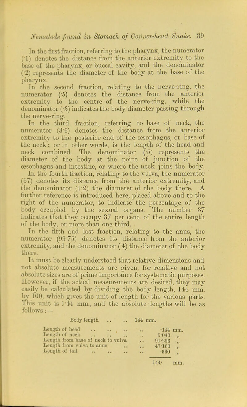 In the tirst fraction, referring to the pharynx, the numerator (•1) denotes the distance from the anterior extremity to the base of the pharynx, or buccal cavity, and the denominator (•2) represents the diameter of the body at the base of the pharynx. In the second fraction, relating to the nerve-ring, the numerator (-5) denotes the distance from the anterior extremity to the centre of the nerve-ring, while the denominator (-3) indicates the body diameter passing through the nerve-ring. In the third fraction, referring to base of neck, the numerator (3'6) denotes the distance from the anterior extremity to the posterior end of the oesophagus, or base of the neck; or in other words, is the length of the head and neck combined. The denominator (5) represents the diameter of the body at the point of junction of the oesophagus and intestine, or where the neck joins the body. In the fourth fraction, relating to the vulva, the numerator (67) denotes its distance from the anterior extremity, and the denominator (I'2) the diameter of the body there. A further reference is introduced here, placed above and to the i*ight of the numerator, to indicate the percentage of the body occupied by the sexual organs. The number 37 indicates that they occupy 37 per cent, of the entire length of the body, or more than one-third. In the fifth and last fraction, relating to the anus, the numerator (99 '75) denotes its distance from the anterior extremity, and the denominator (4) the diameter of the body there. It must be clearly understood that relative dimensions and not absolute measurements are given, for relative and not absolute sizes are of prime importance for systematic purposes. However, if the actual measurements are desired, they may easily be calculated by dividing the body length, 14-i mm. by 100, which gives the unit of length for the various parts. This unit is 1'4-i mm., and the absolute lengths will be as follows :— Body length .. .. 144 mm. Length of head .. .. .. .. -144 mm. Length of neck .. .. ' .. .. 5-040 „ Length from base of neok to vulva .. 91*296 ,, Length from vulva to anus .. .. 47-160 ,, Length of tail ..' -360 „ 144' mm.