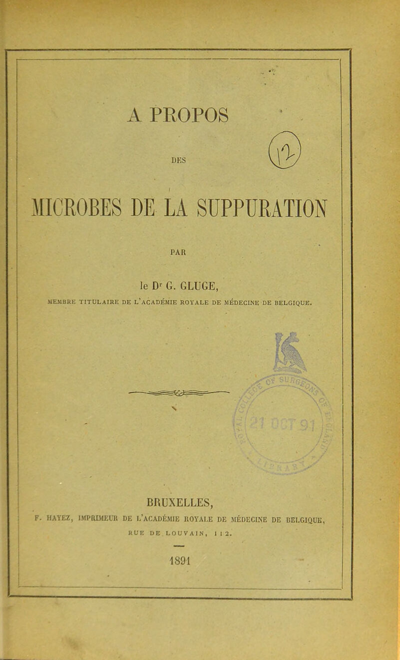 A PROPOS @ MICROBES DE LA SUPPURATION PAR le D-^ G. GLUGE, MEMBRE TITULAIRE DE l'aCADÉMIE ROYALE DE MÉDECINE DE BELGIQUE. BRUXELLES, F. HAYEZ, ISIPRLVIEUR DE I-'ACADÉMIE ROYALE DE MÉDECINE DE BELGIQUE, RUEDELOUVAIN, 112. 1891