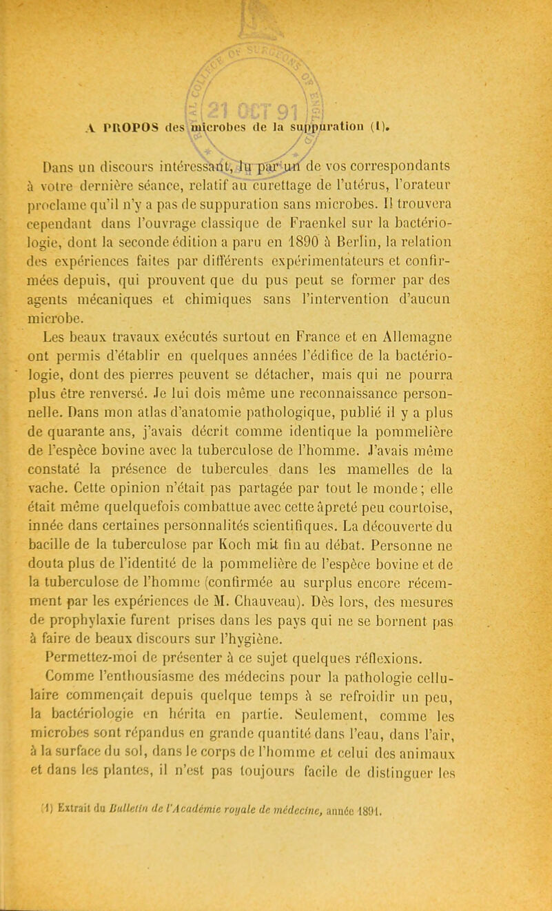 A PROPOS desyuiicrobes de la sui)p,uration (l). Dans un discours intércsscirf.^T{~p^jHi de vos correspondants à votre dernière séance, relatif au curettage de l'utérus, l'orateur proclame qu'il n'y a pas de suppuration sans microbes. Il trouvera cependant dans l'ouvrage classique de Fraenkel sur la bactério- logie, dont la seconde édition a paru en 1890 à Berlin, la relation des expériences faites par différents expérimentateurs et confir- mées depuis, qui prouvent que du pus peut se former par des agents mécaniques et chimiques sans l'intervention d'aucun microbe. Les beaux travaux exécutés surtout en France et en Allemagne ont permis d'établir en quelques années l'édifice de la bactério- logie, dont des pierres peuvent se détacher, mais qui ne pourra plus être renversé. Je lui dois même une reconnaissance person- nelle. Dans mon atlas d'analomie pathologique, publié il y a plus de quarante ans, j'avais décrit comme identique la pommelière de l'espèce bovine avec la tuberculose de l'homme. J'avais même constaté la présence de tubercules dans les mamelles de la vache. Cette opinion n'était pas partagée par tout le monde; elle était même quelquefois combattue avec cette âpreté peu courtoise, innée dans certaines personnalités scientifiques. La découverte du bacille de la tuberculose par Koch mit fin au débat. Personne ne douta plus de l'identité de la pommelière de l'espèce bovine et de la tuberculose de l'homme (confirmée au surplus encore récem- ment par les expériences de M. Chauveau). Dès lors, des mesures de prophylaxie furent prises dans les pays qui ne se bornent pas à faire de beaux discours sur l'hygiène. Permettez-moi de présenter à ce sujet quelques réflexions. Comme l'enthousiasme des médecins pour la pathologie cellu- laire commençait depuis quelque temps h se refroidir un peu, la bactériologie en hérita en partie. Seulement, comme les microbes sont répandus en grande quantité dans l'eau, dans l'air, à la surface du sol, dans le corps de l'homme et celui des animaux et dans les plantes, il n'est pas toujours facile de distinguer les