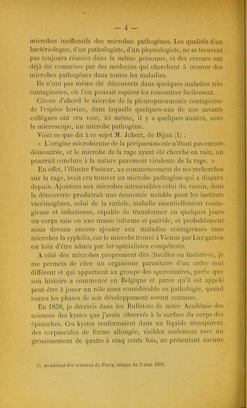 microbes inoffensifs des microbes pathogènes. Les qualités d'un baclériologue, d'un patliologisle, d'un physiologiste, ne se trouvent pas toujours réunies dans la môme personne, et des erreurs ont déj;\ été commises par des médecins qui cherchent à trouver des microbes pathogènes dans toutes les maladies. Ils n'ont pas même été découverts dans quelques maladies très contagieuses, où l'on pouvait espérer les rencontrer facilement. Citons d'abord le microbe de la pleuropneumonie contagieuse de l'espèce bovine, dans laquelle quelques-uns de nos savants collègues ont cru voir, ici même, il y a quelques années, sous le microscope, un microbe pathogène. Voici ce que dit à ce sujet M. Jobert, de Dijon (1) : « L'origine microbienne de la péripneumonie n'étant pas encore démontrée, et le microbe de la rage ayant été cherché en vain, on pourrait conclure h la nature purement virulente de la rage. » En effet, l'illustre Pasteur, au commencement de ses recherches sur la rage, avait cru trouver un microbe pathogène qui a disparu depuis. Ajoutons aux microbes introuvables celui du vaccin, dont la découverte produirait une économie notable pour les instituts vaccinogènes, celui de la variole, maladie essentiellement conta- gieuse et infectieuse, capable de transformer en quelques jours un corps sain en une masse informe et putride, et probablement nous devons encore ajouter aux maladies contagieuses sans microbes la syphilis, car le microbe trouvé à Vienne par Lusîgarten est loin d'être admis par les spécialistes compétents. A côté des microbes proprement dits (bacilles ou bactéries), je me permets de citer un organisme parasitaire d'un ordre tout différent et qui appartient au groupe des sporozoaires, parôe quv son histoire a commencé en Belgique et parce qu'il est appelé peut-être à jouer un rôle assez considérable en pathologie, quand toutes les phases de son développement seront connues. En 1838, je décrivis dans les Bulletins de notre Académie des sciences des kystes que j'avais observés à la surf\ice du corps des épinoches. Ces kystes renfermaient dans un liquide transparent des corpuscules de forme allongée, visibles seulement avec un grossissement de quatre à cinq cents fois, ne présentant aucune (t) Académie des sciences de Paris, séance du 3 aoùl 18!H.