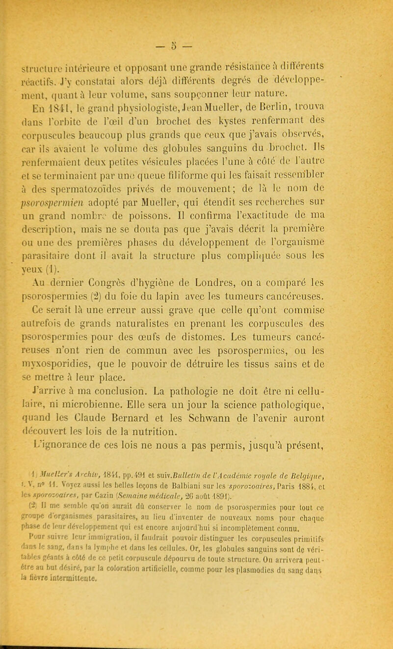 struotuiv intérieure et opposant une grande résistance ;\ dilïercnts réactifs. J'y constatai alors déji'i différents degrés de développe- ment, (|uantîi leur volume, sans soupçonner leur nature. En 1841, le grand physiologiste, JeanMueller, de Berlin, trouva dans Torhitc de l'œil d'un brochet des kystes renfermant des corpuscules beaucoup plus grands que ceux que j'avais observés, car ils avaient le volume des globules sanguins du brochet. Ils renfermaient deux petites vésicules placées l'une à côte de l'autre et se terminaient par un(î queue filiforme qui les faisait ressembler à des spermatozoïdes privés de mouvement; de là le nom de psoro.^permkn adopté par Mueller, qui étendit ses recherches sur un grand nombr.' de poissons. Il confirma l'exactitude de ma descrii)tion, mais ne se douta pas que j'avais décrit la première ou une des premières phases du développement de l'organisme parasitaire dont il avait la structure plus compliijuée sous les yeux (1). Au dernier Congrès d'hygiène de Londres, on a comparé les psorospermies (2) du foie du lapin avec les tumeurs cancéreuses. Ce serait là une erreur aussi grave que celle qu'ont commise autrefois de grands naturalistes en prenant les corpuscules des psorospermies pour des œufs de distomes. Les tumeurs cancé- reuses n'ont rien de commun avec les psorospermies, ou les myxosporidies, que le pouvoir de détruire les tissus sains et de se mettre à leur place. J'arrive à ma conclusion. La pathologie ne doit être ni cellu- laire, ni microbienne. Elle sera un jour la science pathologique, quand les Claude Bernard et les Schwann de l'avenir auront découvert les lois de la nutrition. L'ignorance de ces lois ne nous a pas permis, jusqu'à présent, I iJueller'g A>chiv, 18'H, pp.49-1 et %\x\s.Bulletin de l'Académie royale de Belgique, I. V, n 11. Voyez aussi les belles leçons de Balhiani sur les sporozoaires, Paris 188i et les xporozoairex, par Cazin {Semaine médicale; 20 août 1891/. (i; Il me .semble qu'on aurait dû conserver le nom de psorospermies pour tout ce groupe d'organismes parasitaires, au lieu d'inventer de nouveaux noms pour chaque phase de Imir développement qui est encore aujourd'hui si incomplètement connu. Pour suivre leur immigration, il faudrait pouvoir distinguer les corpuscules primitifs dans le sang, dan? la lymphe et dans les cellules. Or, les globules sanguins sont de véri- table! géants à côté de ce petit corpuscule dépourvu de toute structure. On arrivera peut- être au but désiré, par la coloration artificielle, comme pour les plasmodies du sang dans la fièvre intenniltenle.