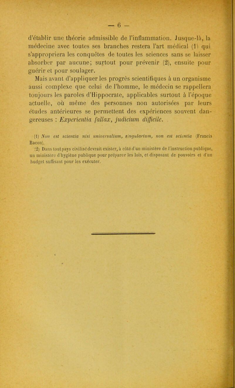 d'établir une théorie admissible de l'inflammation. Jusque-là, la médecine avec toutes ses branches restera l'art médical (1^ qui s'appropriera les conquêtes de toutes les sciences sans se laisser absorber par aucune; surtout pour prévenir (2), ensuite pour guérir et pour soulager. Mais avant d'appliquer les progrès scientifiques à un organisme aussi complexe que celui de l'homme, le médecin se rappellera toujours les paroles d'IIippocrale, applicables surtout ù l'épociue actuelle, où même des personnes non autorisées par leurs études antérieures se permettent des expériences souvent dan- gereuses : Experientia fallax, judicmn (lil{icile. (1) Non est scientia nisi universalium, singularium, non est scùniia (Francis Bacon). !2) Dans tout pays civilisé devrait exister, à côté d'un ministère de l'instruction publique, un ministère d'hygiène publique pour préparer les lois, et disposant de pouvoirs cl d'un budget suffisant pour les exécuter.