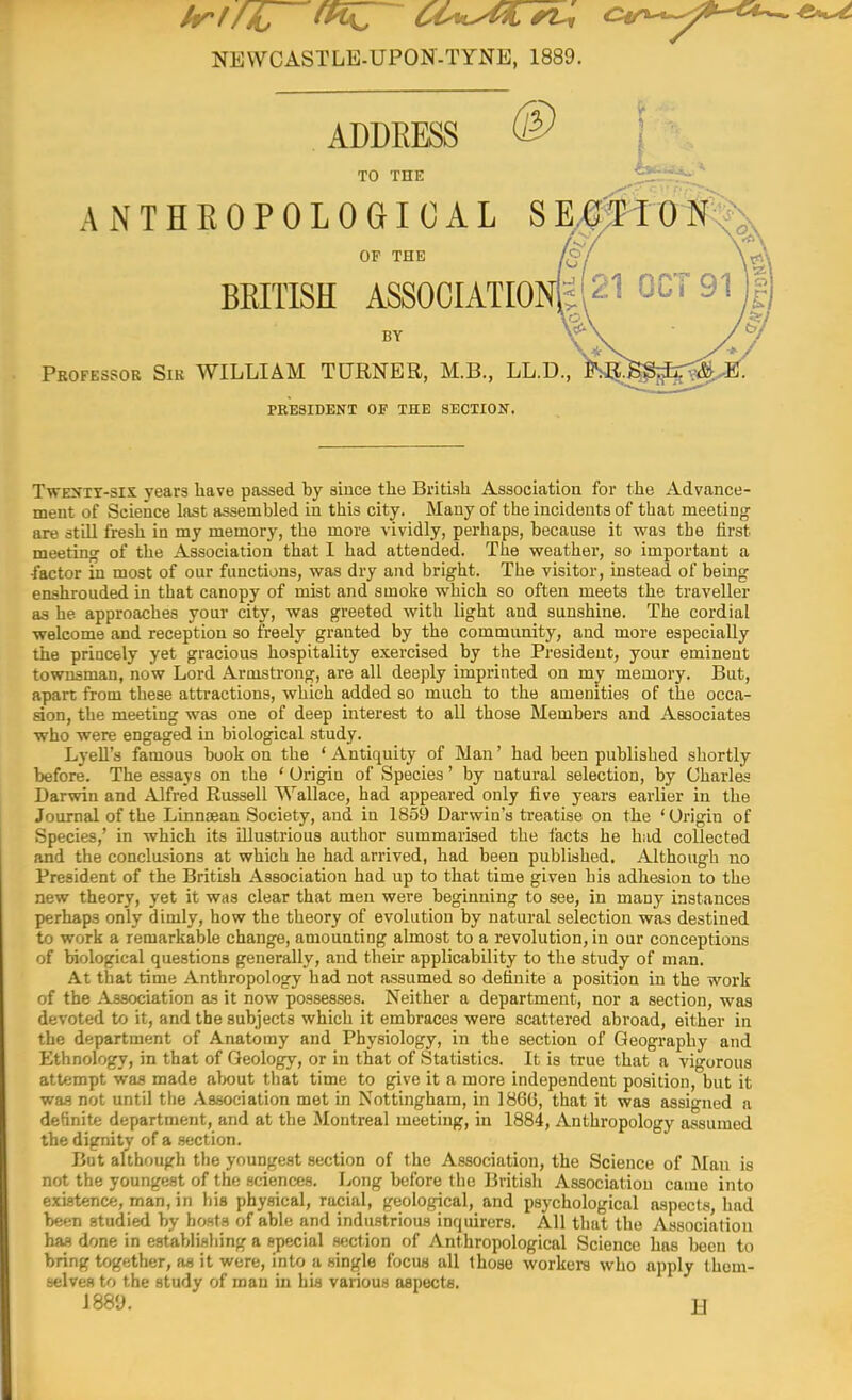 NEWCASTLE-UPON-TYNE, 1889. ADDEESS TO THE ANTHEOPOLOGICAL SE.^^^^ OF THE BEITISH ASSOCIATIOI BY Professor Sir WILLIAM TURNER, M.B., LL.D., PRESIDENT OF THE SECTION. TwENTT-six years have passed by since the British Assoeiatiou for the Advance- ment of Science lost assembled in this city. Many of the incidents of that meeting; are still fresh in my memory, the more vividly, perhaps, because it was the first meeting of the Association that I had attended. The v^eather, so important a •factor in most of our functions, was dry and bright. The visitor, instead of being enshrouded in that canopy of mist and smoke which so often meets the traveller as he approaches your city, was greeted with light and sunshine. The cordial welcome and reception so freely granted by the community, and more especially the princely yet gracious hospitality exercised by the President, your eminent townsman, now Lord Armstrong, are all deeply imprinted on my memory. But, apart from these attractions, which added so much to the amenities of the occa- sion, the meeting was one of deep interest to all those Members and Associates who were engaged in biological study. Lyell's famous book on the ' Antiquity of Man' had been published shortly before. The essays on the ' Origin of Species' by natural selection, by Charles Darwin and Alfred Russell Wallace, had appeared only five years earlier in the Journal of the Linnsean Society, and in 1859 Darwin's treatise on the 'Origin of Species,' in which its illustrious author summarised the facts he had collected and the conclusions at which he had arrived, had been published. Although no President of the British Association had up to that time given his adhesion to the new theory, yet it was clear that men were beginning to see, in many instances perhaps only dimly, how the theory of evolution by natural selection was destined to work a remarkable change, amounting almost to a revolution, in our conceptions of biological questions generally, and their applicability to the study of man. At that time Anthropology had not assumed so definite a position in the work of the Association as it now possesses. Neither a department, nor a section, was devoted to it, and the subjects which it embraces were scattered abroad, either in the department of Anatomy and Physiology, in the section of Geography and Ethnology, in that of Geology, or in that of Statistics. It is true that a vigorous attempt was made about that time to give it a more independent position, but it was not until the Association met in Nottingham, in 186(3, that it was assigned a definite department, and at the Montreal meeting, in 1884, Anthropology assumed the dignity of a .section. But although the youngest section of the Association, the Science of Man is not the youngest of the sciences. Long before the British Association came into existence, man, in his physical, racial, geological, and psychological aspects, had been studied by hosts of able and industrious inquirers. All that the Association has done in establishing a special section of Anthropological Science has been to bring together, as it were, into a single focus all those workers who apply (hem- selves to the study of man in his various aspects. issy. H