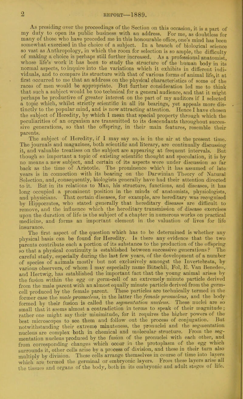 As presiding over the proceedings of the Section on this occasion, it is a part of my duty to open its public business with an address. For me, as doubtless for many of those who have preceded me in this honourable ollice, one's mind has been somewhat exercised in the choice of a subject. In a branch of bioloLncal science so vast as Anthropology, in which the room for selection is so ample, the difficulty of making a choice is perhaps still further increased. As a professional anatouiist, whose life's work it has been to study the structure of the human body in its normal aspects, to inquire into the variations which it exhibils in dilferent indi- viduals, and to compare its structure with that of various forms of animal life, it at first occurred to me that an address on the physical characteristics of some of the races of men would be appropriate. But further consideration led me to think that such a subject would be too technical for a general audience, and that it might perhaps be productive of gi-eater interest on the part of my auditors if I selected a topic which, whilst strictly scientific in all its bearings, yet appeals more dis- tinctly to the popular mind, and is now attracting attention. Hence I have chosen the subject of Heredity, by which 1 mean that special property through wiiich the peculiarities of an organism are transmitted to its descendants throughout succes- sive generations, so that the offspring, in their main features, resemble their parents. The subject of Heredity, if I may say so. is in the air at the present time. The journals and magazines, both scientific and literary, are continually discussing it, and valuable treatises on the subject are appearing at frequent intervals. But though so important a topic of existing scientific thought and speculation, it is by no means a new subject, and certain of its aspects were under diseuasion so far back as the time of Aristotle. The prominence whic'i it has assumed of late years is in connection with its bearing on the Darwinian Theory of Natural Selection, and, consequently, biologists generally have had their attention directed to it. But in its relations to Man, his structure, functions, and diseases, it has long occupied a prominent position in the minds of anatomists, physiologists, and physicians. That certain diseases, for example, are hereditary was recognised by Flippocrates, who stated generally that hereditary diseases are difficult to remove, and the influence which the hereditary transmission of disease exercises upon the duration of life is the subject of a chapter in numerous works on practical medicine, and forms an important element in the valuation of lives for life insurance. The first aspect of the question which has to be determined is whether any physical basis can be found for Heredity. Is there any evidence that the two parents contribute each a portion of its substance to the production of the offspring so that a physical continuity is established between successive generations ? The careful study, especially during the last few years, of the development of a number of species of auimals mostly but not exclusively amongst the Invertebrata, by various observers, of whom I may especially name Biitschli, Fol, E. Van BenedcM, and Hertwig, has established the important fact that the young animal arises by the fusion within the egg or germ-cell of an extremely minute particle derived from the male parent with an almost equally minute particle derived from the germ- cell produced by the female parent. These particles are techuically termed in the former case the male pronucleus, in the latter Xhe female pronucleus, and the body formed by their fusion is called the segmentation nucleus. These nuclei are so small that it seems almost a contradiction in terms to speak of their magnitude; rather one might say their miuimitude, for it requires the hi-rher powers of (he best microscopes to see them and follow out the process of conjugation. But notwithstanding their extreme minuteness, the pronuclei and the segmentation nucleus are complex both in chemical and molecular structure. From the seg- mentation nucleus produced by the fusion of the pronuclei with each other, and from corresponding changes which occur in the protoplasm of the egg which surrounds it, other cells arise by a process of division, and these in tiieir turn also multiply by division. These cells arrange themselves in course of time into layers which are termed the germinal or embryonic layers. From those layers arise all the tissues and organs of the body, both in its embryonic and adult sUges of life.