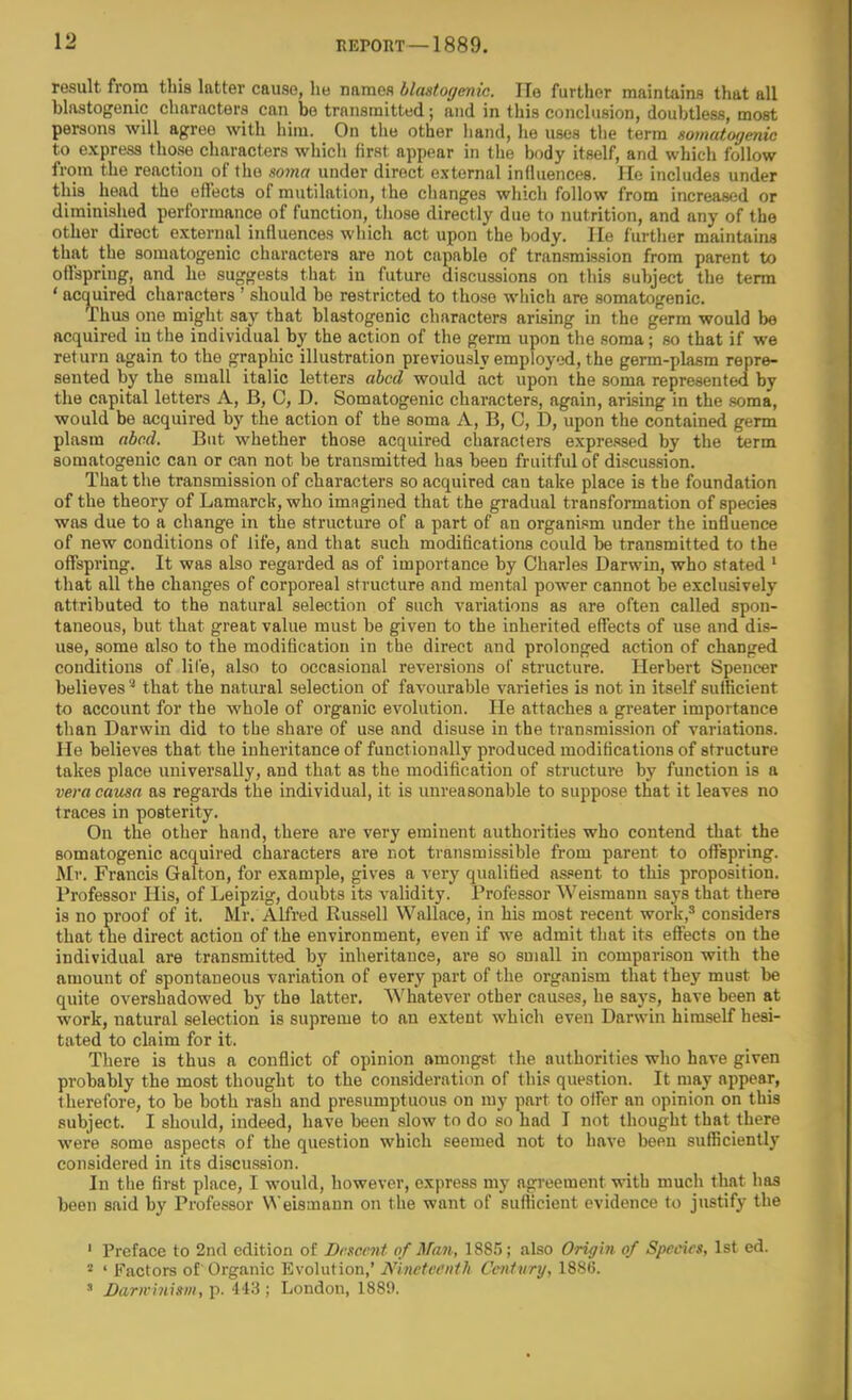 result from this latter cause, he names blastogmic. He further maintains that all blastogenic characters can bo transmitted; and in this conclusion, doubtless, most persons will agree with him. On the other hand, he uses the term somatoyenic to express those characters which first appear in the body itself, and which follow from the reaction of the soma under direct external influences. He includes under this_ head the effects of mutilation, the changes which follow from increased or diminished performance of function, those directly due to nutrition, and any of the other direct external influences which act upon the body. He further maintains that the somatogenic characters are not capable of transmission from parent to offspring, and he suggests that in future discussions on this subject the term ' acquired characters ' should be restricted to those wliich are somatogenic. Thus one might say that blastogenic characters arising in the germ would be acquired iu the individual by the action of the germ upon the soma; so that if we return again to the graphic illustration previously employed, the germ-plasm repre- sented by the small italic letters abed would act upon the soma represented by the capital letters A, B, C, D. Somatogenic characters, again, arising in the soma, would be acquired by the action of the soma A, B, C, D, upon the contained germ plasm nbccl. But whether those acquired characters expre-'wed by the term somatogenic can or can not be transmitted has been fruitful of discussion. That the transmission of characters so acquired can take place is the foundation of the theory of Lamarck, who imagined that the gradual transformation of species was due to a change in the structure of a part of an organism under the influence of new conditions of fife, and that such modifications coidd be transmitted to the offspring. It was also regarded as of importance by Charles Darwin, who stated ' that all the changes of corporeal structure and mental power cannot be exclusively attributed to the natural selection of such variations as are often called spon- taneous, but that great value must be given to the inherited effects of use and dis- use, some also to the modification in the direct and prolonged action of changed conditions of lil'e, also to occasional reversions of structure. Herbert Spencer believes that the natural selection of favourable varieties is not in itself sufficient to account for the whole of organic evolution. He attaches a greater importance than Darwin did to the share of use and disuse in the transmission of variations. He believes that the inheritance of functionally produced modifications of structure takes place universally, and that as the modification of structure by function is a vera causa as regards the individual, it is unreasonable to suppose that it leaves no traces in posterity. On the other hand, there are very eminent authorities who contend that the somatogenic acquired characters are not transmissible from parent to oflTspring. Mr. Francis Galton, for example, gives a very qualified assent to this proposition. Professor His, of Leipzig, doubts its validity. Professor Weismann says that there is no proof of it. Mr. Alfred Russell Wallace, in his most recent work,^ considers that the direct action of the environment, even if we admit that its effects on the individual are transmitted by inheritance, are so small in comparison with the amount of spontaneous variation of every part of the organism that they must be quite overshadowed hj the latter. Whatever other causes, he says, have been at work, natural selection is supreme to an extent which even Darwin himself hesi- tated to claim for it. There is thus a conflict of opinion amongst the authorities who have given probably the most thought to the consideration of this question. It may appear, therefore, to be both rash and presumptuous on my part to ofler an opinion on this subject. I should, indeed, have been slow to do so had I not thought that there were .some aspects of the question which seemed not to have been sufficiently considered in its discussion. In the first place, I would, however, express my agreement with much that has been said by Professor Weismann on the want of sufticient evidence to justify the ' Preface to 2nd edition of Descent of Man, 1885; also Origin of Species, 1st ed. 2 ' Factors of'Organic Evolution,' Nineteenth Century, 1886. ' Darn-inism, p. 443 ; London, 1881).