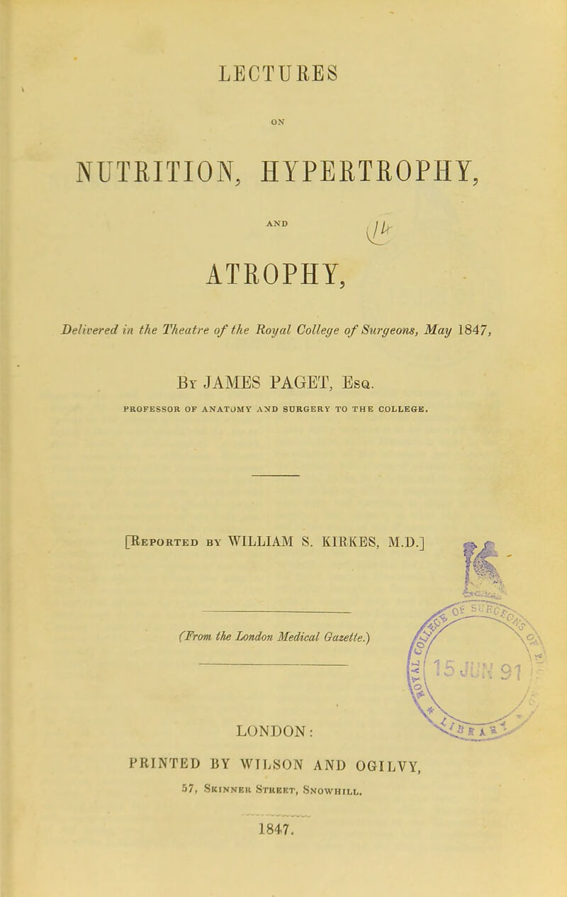 LECTURES ON NUTRITION, HYPERTROPHY, ATROPHY, Delivered in the Theatre of the Royal College of Surgeons, May 1847, By JAMES PAGET, Esq. PROFESSOR OF ANATOMY AND SURGERY TO THE COLLEGE. [Eeported by WILLIAM S. KIRKES, M.D.] (From the London Medical Gazette.) LONDON: PRINTED BY WILSON AND OGILVY, 57, Skinner Street, Snowhill. 1847.