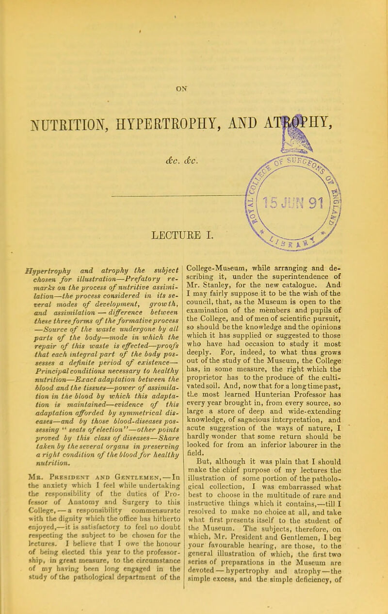 ON NUTRITION, HYPERTROPHY, AND AT^HY, &c. dec. LECTURE I. Hypertrophy and atrophy the subject chosen for illustration—Prefatory re- marks on the process of nutritive assimi- lation—the process considered in its se- veral modes of development, growth, and assimilation — difference between these three forms of the formative process —Source of the waste undergone by all parts of the body—mode in which the repair of this waste is effected—proofs that each integral part of the body pos- sesses a definite period of existence— Principal conditions necessary to healthy nutrition—Exact adaptation between the blood and the tissues—power of assimila- tion in the blood by which this adapta- tion is maintained—evidence of this adaptation afforded by symmetrical dis- eases—and by those blood-diseases pos- sessing  seats of election—other points proved by this class of diseases—Share taken by the several organs in preserving a right condition of the blood for healthy nutrition. Mr. President and Gentlemen, — In the anxiety which I feel while undertaking the responsibility of the duties of Pro- fessor of Anatomy and Surgery to this College, — a responsibility commensurate with the dignity which the office has hitherto enjoyed,— it is satisfactory to feel no doubt respecting the subject to be chosen for the lectures. I believe that I owe the honour of being elected this year to the professor- ship, in great measure, to the circumstance of my having been long engaged in the study of the pathological department of the College-Museum, while arranging and de- scribing it, under the superintendence of Mr. Stanley, for the new catalogue. And I may fairly suppose it to be the wish of the council, that, as the Museum is open to the examination of the members and pupils of the College, and of men of scientific pursuit, so should be the knowledge and the opinions which it has supplied or suggested to those who have had occasion to study it most deeply. For, indeed, to what thus grows out of the study of the Museum, the College has, in some measure, the right which the proprietor has to the produce of the culti- vated soil. And, now that for a long time past, tLe most learned Hunterian Professor has every year brought in, from every source, so large a store of deep and wide-extending knowledge, of sagacious interpretation, and acute suggestion of the ways of nature, I hardly wonder that some return should be looked for from an inferior labourer in the field. But, although it was plain that I should make the chief purpose of my lectures the illustration of some portion of the patholo- gical collection, I was embarrassed what best to choose in the multitude of rare and instructive things which it contains,—till I resolved to make no choice at all, and take what first presents itself to the student of the Museum. The subjects, therefore, on which, Mr. President and Gentlemen, I beg your favourable hearing, are those, to the general illustration of which, the first two series of preparations in the Museum are devoted — hypertrophy and atrophy — the simple excess, and the simple deficiency, of