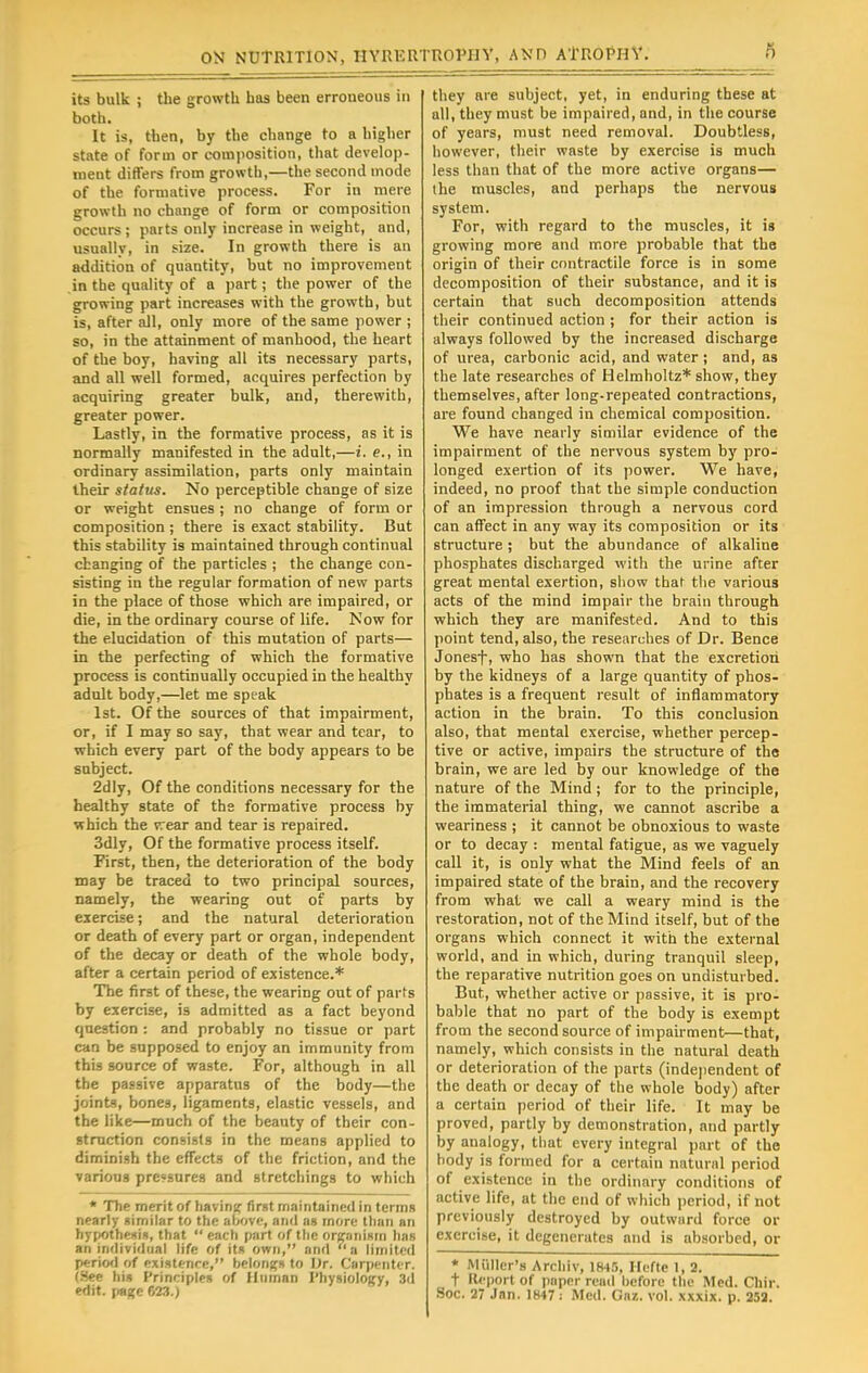 its bulk ; the growth has been erroneous in both. It is, then, by the change to a higher state of form or composition, that develop- ment differs from growth,—the second mode of the formative process. For in mere growth no change of form or composition occurs ; parts only increase in weight, and, usually, in size. In growth there is an addition of quantity, but no improvement in the quality of a part; the power of the growing part increases with the growth, but is, after all, only more of the same power ; so, in the attainment of manhood, the heart of the boy, having all its necessary parts, and all well formed, acquires perfection by acquiring greater bulk, and, therewith, greater power. Lastly, in the formative process, as it is normally manifested in the adult,—i. e., in ordinary assimilation, parts only maintain their status. No perceptible change of size or weight ensues ; no change of form or composition ; there is exact stability. But this stability is maintained through continual changing of the particles ; the change con- sisting in the regular formation of new parts in the place of those which are impaired, or die, in the ordinary course of life. Now for the elucidation of this mutation of parts— in the perfecting of which the formative process is continually occupied in the healthy adult body,—let me speak 1st. Of the sources of that impairment, or, if I may so say, that wear and tear, to which every part of the body appears to be subject. 2dly, Of the conditions necessary for the healthy state of the formative process by which the vrear and tear is repaired. 3dly, Of the formative process itself. First, then, the deterioration of the body may be traced to two principal sources, namely, the wearing out of parts by exercise; and the natural deterioration or death of every part or organ, independent of the decay or death of the whole body, after a certain period of existence.* The first of these, the wearing out of parts by exercise, is admitted as a fact beyond question : and probably no tissue or part can be supposed to enjoy an immunity from this source of waste. For, although in all the passive apparatus of the body—the joints, bones, ligaments, elastic vessels, and the like—much of the beauty of their con- struction consists in the means applied to diminish the effects of the friction, and the various pressures and stretchings to which * The merit of having first maintained in terms nearly similar to the above, and as more than an hypothesis, that  each part of the organism has an individual life of its own, and a limited period of existence, belongs to Dr. Carpenter. (See his Principles of Human Physiology, 3d edit, page 623.) they are subject, yet, in enduring these at all, they must be impaired, and, in the course of years, must need removal. Doubtless, however, their waste by exercise is much less than that of the more active organs— the muscles, and perhaps the nervous system. For, with regard to the muscles, it is growing more and more probable that the origin of their contractile force is in some decomposition of their substance, and it is certain that such decomposition attends their continued action ; for their action is always followed by the increased discharge of urea, carbonic acid, and water; and, as the late researches of Helmholtz* show, they themselves, after long-repeated contractions, are found changed in chemical composition. We have nearly similar evidence of the impairment of the nervous system by pro- longed exertion of its power. We have, indeed, no proof that the simple conduction of an impression through a nervous cord can affect in any way its composition or its structure; but the abundance of alkaline phosphates discharged with the urine after great mental exertion, show that the various acts of the mind impair the brain through which they are manifested. And to this point tend, also, the researches of Dr. Bence Jonesf, who has shown that the excretion by the kidneys of a large quantity of phos- phates is a frequent result of inflammatory action in the brain. To this conclusion also, that mental exercise, whether percep- tive or active, impairs the structure of the brain, we are led by our knowledge of the nature of the Mind; for to the principle, the immaterial thing, we cannot ascribe a weariness ; it cannot be obnoxious to waste or to decay : mental fatigue, as we vaguely call it, is only what the Mind feels of an impaired state of the brain, and the recovery from what we call a weary mind is the restoration, not of the Mind itself, but of the organs which connect it with the external world, and in which, during tranquil sleep, the reparative nutrition goes on undisturbed. But, whether active or passive, it is pro- bable that no part of the body is exempt from the second source of impairment—that, namely, which consists in the natural death or deterioration of the parts (independent of the death or decay of the whole body) after a certain period of their life. It may be proved, partly by demonstration, and partly by analogy, that every integral part of the body is formed for a certain natural period of existence in the ordinary conditions of active life, at the end of which period, if not previously destroyed by outward force or exercise, it degenerates and is absorbed, or * Miiller's Archiv, 1845, Hcfte 1, 2. t Report of paper read before the Med. Chir. Soc. 27 Jan. 1847; Med. Gaz. vol. xxxix. p. 252.