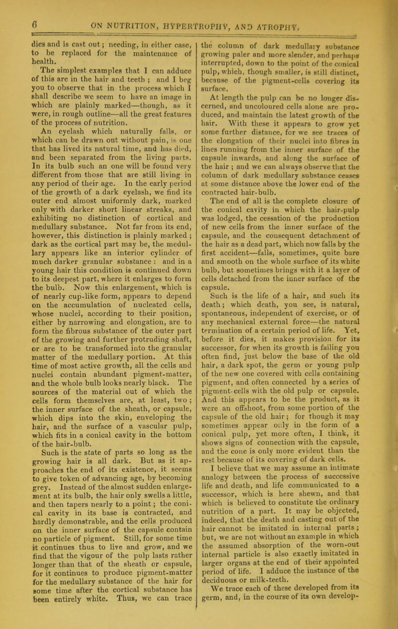 dies and is cast out; needing, in either case, to be replaced for the maintenance of health. The simplest examples that I can adduce of this are in the hair and teeth ; and I beg you to observe that in the process which I shall describe we seem to have an image in which are plainly marked—though, as it ■were, in rough outline—all the great features of the process of nutrition. An eyelash which naturally falls, or which can be drawn ont without pain, is- one that has lived its natural time, and has died, and been separated from the living parts. In its bulb such an one will be found very different from those that are still living in any period of their age. In the early period of the growth of a dark eyelash, we find its outer end almost uniformly dark, marked only with darker short linear streaks, and exhibiting no distinction of cortical and medullary substance. Not far from its end, however, this distinction is plainly marked ; dark as the cortical part may be, the medul- lary appears like an interior cylinder of much darker granular substance : and in a young hair this condition is continued down to its deepest part, where it enlarges to form the bulb. Now this enlargement, which is of nearly cup-like form, appears to depend on the accumulation of nucleated cells, ■whose nuclei, according to their position, either by narrowing and elongation, are to form the fibrous substance of the outer part of the growing and further protruding shaft, or are to be transformed into the granular matter of the medullary portion. At this time of most active growth, all the cells and nuclei contain abundant pigment-matter, and the whole bulb looks nearly black. The sources of the material out of which the cells form themselves are, at least, two ; the inner surface of the sheath, or capsule, which dips into the skin, enveloping the hair, and the surface of a vascular pulp, which fits in a conical cavity in the bottom of the hair-bulb. Such is the state of parts so long as the growing hair is all dark. But as it ap- proaches the end of its existence, it seems to give token of advancing age, by becoming grey. Instead of the almost sudden enlarge- ment at its bulb, the hair only swells a little, and then tapers nearly to a point; the coni- cal cavity in its base is contracted, and hardly demonstrable, and the cells produced on the inner surface of the capsule contain no particle of pigment. Still, for some time it continues thus to live and grow, and we find that the vigour of the pulp lasts rather longer than that of the sheath or capsule, for it continues to produce pigment-matter for the medullary substance of the hair for lome time after the cortical substance has been entirely white. Thus, we can trace the column of dark medullaiy substance growing paler and more slender, and perhaps interrupted, down to the point of the conical pulp, which, though smaller, is still distinct, because of the pigment-cells covering its surface. At length the pulp can be no longer dis- cerned, arid uncoloured cells alone are pro- duced, and maintain the latest growth of the hair. With these it appears to grow yet some further distance, for we see traces of the elongation of their nuclei into fibres in lines running from the inner surface of the capsule inwards, and along the surface of the hair ; and we can always observe that the column of dark medullary substance ceases at some distance above the lower end of the contracted hair-bulb. The end of all is the complete closure of the conical cavity in which the hair-pulp was lodged, the cessation of the production of new cells from the inner surface of the capsule, and the consequent detachment of the hair as a dead part, which now falls by the first accident—falls, sometimes, quite bare and smooth on the whole surface of its white bulb, but sometimes brings with it a layer of cells detached from the inner surface of the capsule. Such is the life of a hair, and such its death; which death, you see, is natural, spontaneous, independent of exercise, or of any mechanical external force—the natural termination of a certain period of life. Yet, before it dies, it makes provision for its successor, for when its growth is failing you often find, just below the base of the old hair, a dark spot, the germ or young pulp of the new one covered with cells containing pigment, and often connected by a series of pigment-cells with the old pulp or capsule. And this appears to be the product, as it were an orliboot, from some portion of the capsule of the old hair; for though it may sometimes appear or.ly in the form of a conical pulp, yet more often, I think, it shows signs of connection with the capsule, and the cone is only more evident than the rest because of its covering of dark cells. I believe that we may assume an intimate analogy between the process of successive life and death, and life communicated to a successor, which is here shewn, and that which is believed to constitute the ordinary nutrition of a part. It may be objected, indeed, that the death and casting out of the hair cannot be imitated in internal parts ; but, we are not without an example in which the assumed absorption of the worn-out internal particle is also exactly imitated in larger organs at the end of their appointed period of life. I adduce the instance of the deciduous or milk-teeth. We trace each of these developed from its germ, and, in the course of its own develop-