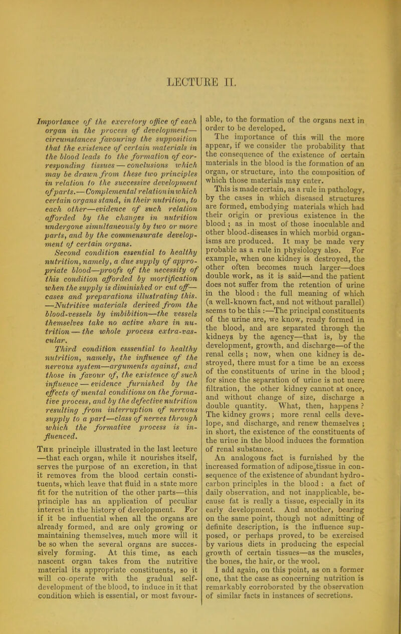 LECTURE II. Importance of the excretory office of each organ in the process of development— circutnstayices favouring the supposition that the existence of certain materials in the blood leads to the formation of cor- responding tissues — conclusions which mag be drawn from these two principles in relation to the successive development of parts.—Complemental relationinwhich certain organs stand, in their nutrition, to each other—evidence of such relation afforded by the changes in nutrition undergone simultaneously by two or more parts, and by the commensurate develop- ment of certain organs. Second condition essential to healthy nutrition, namely, a due supply of appro- priate blood—proofs of the necessity of this condition afforded by mortification when the supply is diminished or cut off— cases and preparations illustrating this. —Nutritive materials derived from the blood-vessels by imbibition—the vessels themselves take no active share in nu- trition— the whole process extra-vas- cular. Third condition esssential to healthy nutrition, namely, the influence of the nervous system—arguments against, and those in favour of, the existence ofstich influence — evidence furnished by the effects of mental conditions on the forma- tive process, and by the defective nutrition resulting from interruption of nervous supply to apart—class of nerves through which the formative process is in- fluenced. The principle illustrated in the last lecture —that each organ, while it nourishes itself, serves the purpose of an excretion, in that it removes from the blood certain consti- tuents, which leave that fluid in a state more fit for the nutrition of the other parts—this principle has an application of peculiar interest in the history of development. For if it be influential when all the organs are already formed, and are only growing or maintaining themselves, much more will it be so when the several organs are succes- sively forming. At this time, as each nascent organ takes from the nutritive material its appropriate constituents, so it will co operate with the gradual self- development of the blood, to induce in it that condition which is essential, or most favour- able, to the formation of the organs next in order to be developed. The importance of this will the more appear, if we consider the probability that the consequence of the existence of certain materials in the blood is the formation of an organ, or structure, into the composition of which those materials may enter. This is made certain, as a rule in pathology, by the cases in which diseased structures are formed, embodying materials which had their origin or previous existence in the blood ; as in most of those inoculable and other blood-diseases in which morbid organ- isms are produced. It may be made very probable as a rule in physiology also. For example, when one kidney is destroyed, the other often becomes much larger—does double work, as it is said—and the patient does not suffer from the retention of urine in the blood : the full meaning of which (a well-known fact, and not without parallel) seems to be this :—The principal constituents of the urine are, we know, ready formed in the blood, and are separated through the kidneys by the agency—that is, by the development, growth, and discharge—of the renal cells j now, when one kidney is de- stroyed, there must for a time be an excess of the constituents of urine in the blood; for since the separation of urine is not mere filtration, the other kidney cannot at once, and without change of size, discharge a double quantity. What, then, happens ? The kidney grows; more renal cells deve- lope, and discharge, and renew themselves ; in short, the existence of the constituents of the urine in the blood induces the formation of renal substance. An analogous fact is furnished by the increased formation of adiposettissue in con- sequence of the existence of abundant hydro- carbon principles in the blood : a fact of daily observation, and not inapplicable, be- cause fat is really a tissue, especially in its early development. And another, beariug on the same point, though not admitting of definite description, is the influence sup- posed, or perhaps proved, to be exercised by various diets in producing the especial growth of certain tissues—as the muscles, the bones, the hair, or the wool. I add again, on this point, as on a former one, that the case as concerning nutrition is remarkably corroborated by the observation of similar facts in instances of secretions.