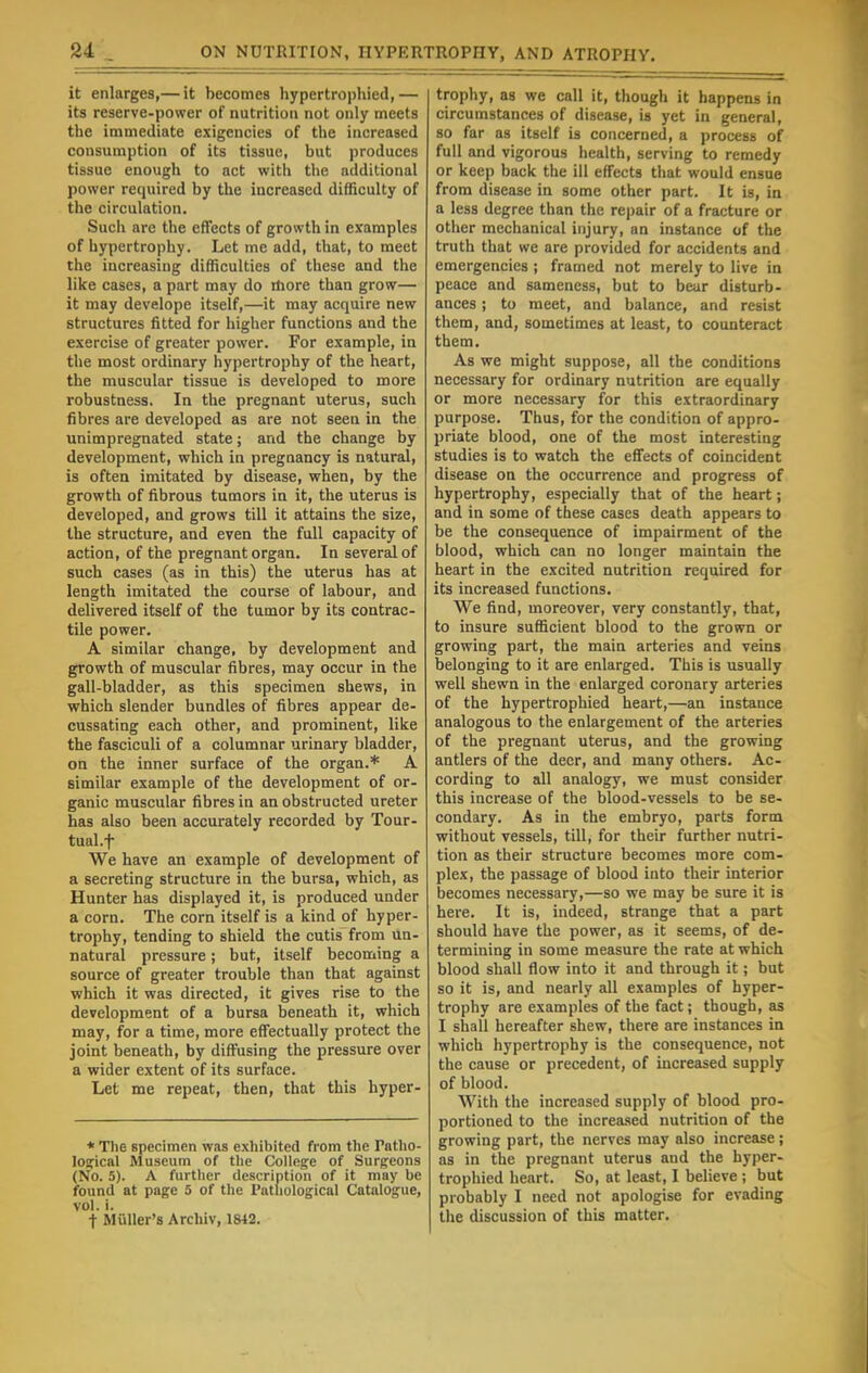 it enlarges,— it becomes hypertrophied,— its reserve-power of nutrition not only meets the immediate exigencies of the increased consumption of its tissue, but produces tissue enough to act with the additional power required by the increased difficulty of the circulation. Such are the effects of growth in examples of hypertrophy. Let me add, that, to meet the increasing difficulties of these and the like cases, a part may do more than grow— it may develope itself,—it may acquire new structures fitted for higher functions and the exercise of greater power. For example, in the most ordinary hypertrophy of the heart, the muscular tissue is developed to more robustness. In the pregnant uterus, such fibres are developed as are not seen in the unimpregnated state; and the change by development, which in pregnancy is natural, is often imitated by disease, when, by the growth of fibrous tumors in it, the uterus is developed, and grows till it attains the size, the structure, and even the full capacity of action, of the pregnant organ. In several of such cases (as in this) the uterus has at length imitated the course of labour, and delivered itself of the tumor by its contrac- tile power. A similar change, by development and growth of muscular fibres, may occur in the gall-bladder, as this specimen shews, in which slender bundles of fibres appear de- cussating each other, and prominent, like the fasciculi of a columnar urinary bladder, on the inner surface of the organ.* A similar example of the development of or- ganic muscular fibres in an obstructed ureter has also been accurately recorded by Tour- tual.f We have an example of development of a secreting structure in the bursa, which, as Hunter has displayed it, is produced under a corn. The corn itself is a kind of hyper- trophy, tending to shield the cutis from un- natural pressure; but, itself becoming a source of greater trouble than that against which it was directed, it gives rise to the development of a bursa beneath it, which may, for a time, more effectually protect the joint beneath, by diffusing the pressure over a wider extent of its surface. Let me repeat, then, that this hyper- * The specimen was exhibited from the rntho- loirical Museum of the College of Surgeons (No. 5). A further description of it may be found at page 5 of the Pathological Catalogue, vol. i. t Midler's Archiv, 1842. trophy, as we call it, though it happens in circumstances of disease, is yet in general, so far as itself is concerned, a process of full and vigorous health, serving to remedy or keep back the ill effects that would ensue from disease in some other part. It is, in a less degree than the repair of a fracture or other mechanical injury, an instance of the truth that we are provided for accidents and emergencies ; framed not merely to live in peace and sameness, but to bear disturb- ances ; to meet, and balance, and resist them, and, sometimes at least, to counteract them. As we might suppose, all the conditions necessary for ordinary nutrition are equally or more necessary for this extraordinary purpose. Thus, for the condition of appro- priate blood, one of the most interesting studies is to watch the effects of coincident disease on the occurrence and progress of hypertrophy, especially that of the heart; and in some of these cases death appears to be the consequence of impairment of the blood, which can no longer maintain the heart in the excited nutrition required for its increased functions. We find, moreover, very constantly, that, to insure sufficient blood to the grown or growing part, the main arteries and veins belonging to it are enlarged. This is usually well shewn in the enlarged coronary arteries of the hypertrophied heart,—an instance analogous to the enlargement of the arteries of the pregnant uterus, and the growing antlers of the deer, and many others. Ac- cording to all analogy, we must consider this increase of the blood-vessels to be se- condary. As in the embryo, parts form without vessels, till, for their further nutri- tion as their structure becomes more com- plex, the passage of blood into their interior becomes necessary,—so we may be sure it is here. It is, indeed, strange that a part should have the power, as it seems, of de- termining in some measure the rate at which blood shall flow into it and through it; but so it is, and nearly all examples of hyper- trophy are examples of the fact; though, as I shall hereafter shew, there are instances in which hypertrophy is the consequence, not the cause or precedent, of increased supply of blood. With the increased supply of blood pro- portioned to the increased nutrition of the growing part, the nerves may also increase; as in the pregnant uterus and the hyper- trophied heart. So, at least, I believe ; but probably I need not apologise for evading the discussion of this matter.