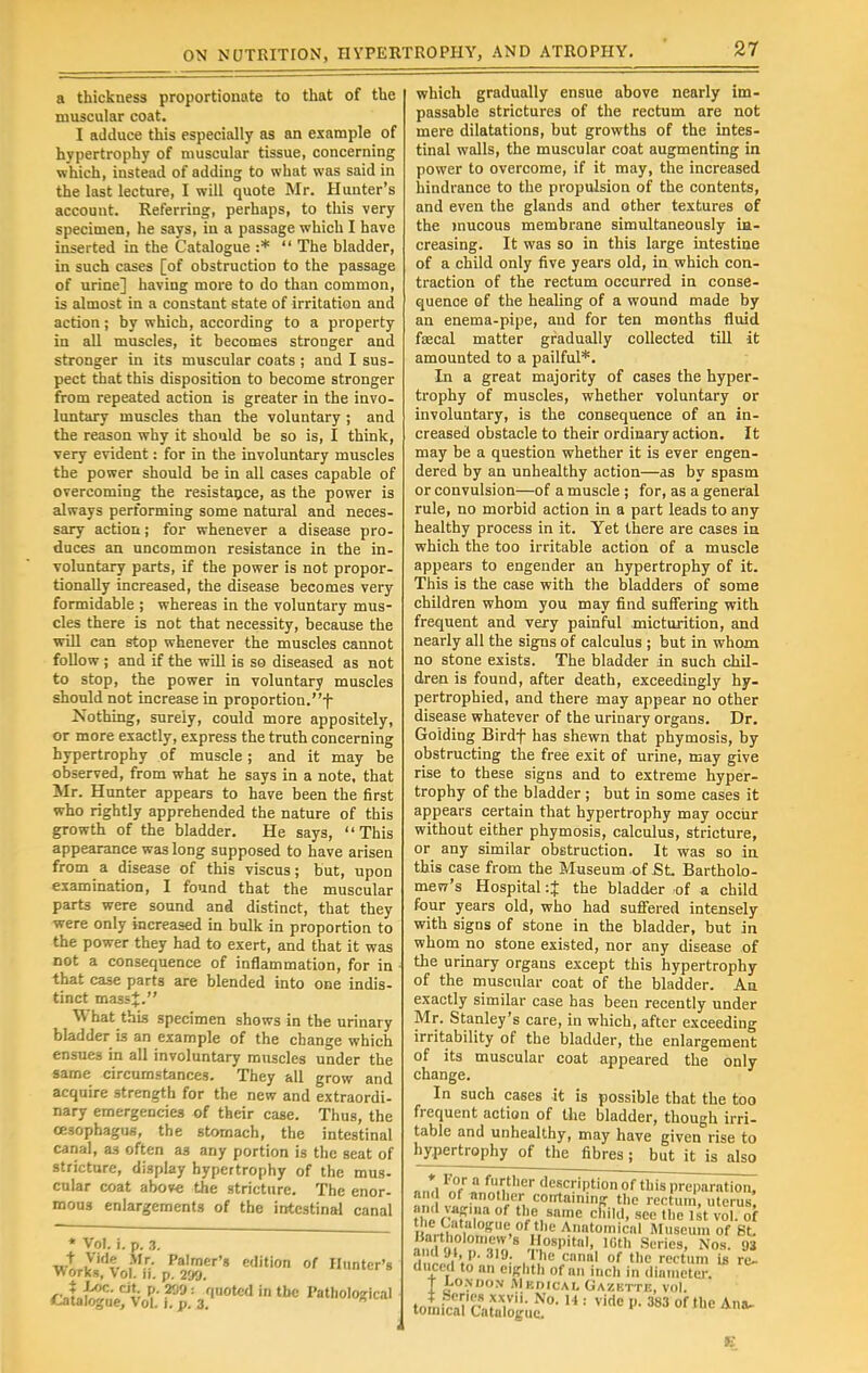 a thickness proportionate to that of the muscular coat. I adduce this especially as an example of hypertrophy of muscular tissue, concerning which, instead of adding to what was said in the last lecture, I will quote Mr. Hunter's account. Referring, perhaps, to this very specimen, he says, in a passage which I have inserted in the Catalogue :*  The bladder, in such cases [of obstruction to the passage of urine] having more to do than common, is almost in a constant state of irritation and action; by which, according to a property in all muscles, it becomes stronger and stronger in its muscular coats ; and I sus- pect that this disposition to become stronger from repeated action is greater in the invo- luntary muscles than the voluntary ; and the reason why it should be so is, I think, very evident: for in the involuntary muscles the power should be in all cases capable of overcoming the resistance, as the power is always performing some natural and neces- sary action; for whenever a disease pro- duces an uncommon resistance in the in- voluntary parts, if the power is not propor- tionally increased, the disease becomes very formidable ; whereas in the voluntary mus- cles there is not that necessity, because the will can stop whenever the muscles cannot follow ; and if the will is so diseased as not to stop, the power in voluntary muscles should not increase in proportion.f Nothing, surely, could more appositely, or more exactly, express the truth concerning hypertrophy of muscle ; and it may be observed, from what he says in a note, that Mr. Hunter appears to have been the first who rightly apprehended the nature of this growth of the bladder. He says, This appearance was long supposed to have arisen from a disease of this viscus; but, upon examination, I found that the muscular parts were sound and distinct, that they were only increased in bulk in proportion to the power they had to exert, and that it was not a consequence of inflammation, for in that case parts are blended into one indis- tinct massj. What this specimen shows in the urinary bladder is an example of the change which ensues in all involuntary muscles under the same circumstances. They all grow and acquire strength for the new and extraordi- nary emergencies of their case. Thus, the oesophagus, the stomach, the intestinal canal, as often as any portion is the seat of stricture, display hypertrophy of the mus- cular coat above the stricture. The enor- mous enlargements of the intestinal canal * Vol. i. p. 3. wy^oft: ppi™r,a edition of H,,ntcr'g which gradually ensue above nearly im- passable strictures of the rectum are not mere dilatations, but growths of the intes- tinal walls, the muscular coat augmenting in power to overcome, if it may, the increased hindrance to the propulsion of the contents, and even the glands and other textures of the mucous membrane simultaneously in- creasing. It was so in this large intestine of a child only five years old, in which con- traction of the rectum occurred in conse- quence of the healing of a wound made by an enema-pipe, and for ten months fluid faecal matter gradually collected till it amounted to a pailful*. In a great majority of cases the hyper- trophy of muscles, whether voluntary or involuntary, is the consequence of an in- creased obstacle to their ordinary action. It may be a question whether it is ever engen- dered by an unhealthy action—as by spasm or convulsion—of a muscle ; for, as a general rule, no morbid action in a part leads to any healthy process in it. Yet there are cases in which the too irritable action of a muscle appears to engender an hypertrophy of it. This is the case with the bladders of some children whom you may find suffering with frequent and very painful micturition, and nearly all the signs of calculus ; but in whom no stone exists. The bladder in such chil- dren is found, after death, exceedingly hy- pertrophied, and there may appear no other disease whatever of the urinary organs. Dr. Goiding Birdf has shewn that phymosis, by obstructing the free exit of urine, may give rise to these signs and to extreme hyper- trophy of the bladder ; but in some cases it appears certain that hypertrophy may occur without either phymosis, calculus, stricture, or any similar obstruction. It was so in this case from the Museum of St Bartholo- mew's Hospital :J the bladder -of a child four years old, who had suffered intensely with signs of stone in the bladder, but in whom no stone existed, nor any disease of the urinary organs except this hypertrophy of the muscular coat of the bladder. An exactly similar case has been recently under Mr. Stanley's care, in which, after exceeding irritability of the bladder, the enlargement of its muscular coat appeared the only change. In such cases it is possible that the too frequent action of the bladder, though irri- table and unhealthy, may have given rise to hypertrophy of the fibres; but it is also „ml In7.a™.itller description of this preparation, « «JEL°5 « containing the rectum, uterus fhfrSfiS? 0f tl'e,snme child, see the 1st vol. of i ulrtKSloKe,of the Anatomical Museum of St Ka tliolomevv's Hospital, IGth Scries, Nos. U3 g* '■> •;• «»• The canal of the rectum U re- duced to an eighth of an inch in diameter, t London MunicAi. Gazktte, vol. tom'aVcaSuf -  ' P' 383 °f ^ E